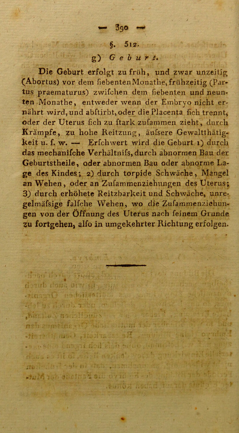 §. 5l2. g) Geburt* Die Geburt erfolgt zu früh, und zwar unzeitig ^Abortus) vor dem fiebentenMonathe, frühzeitig (Par- tus praematurus) zwifchen dem fiebenten und neun- ten Monathe, entweder wenn der Embryo nicht er- nährt wird, und abftirbt,oder diePlacenta fich trennt, oder der Uterus üch zu ftark zufammen zieht, durch Krämpfe, zu hohe Reitzung, äufsere Gewaltthätig- keit u. f. w. — Erfchwert wird die Geburt 1) durch das mechanifche Verhältnifs, durch abnormen Bau der Geburtstheile, oder abnormen Bau oder abnorme La- ge des Kindes; 2) durch torpide Schwäche, Mangel an Wehen, oder an Zufammenziehungen des Uterus; 3) durch erhöhete Reitzbarkeit und Schwäche, unre- gelmäfsige falfche Wehen, wo die Zufammenziehun- gen von der Öffnung des Uterus nach feinem Grunde zu fortgehen, alfo in umgekehrter Richtung erfolgen.