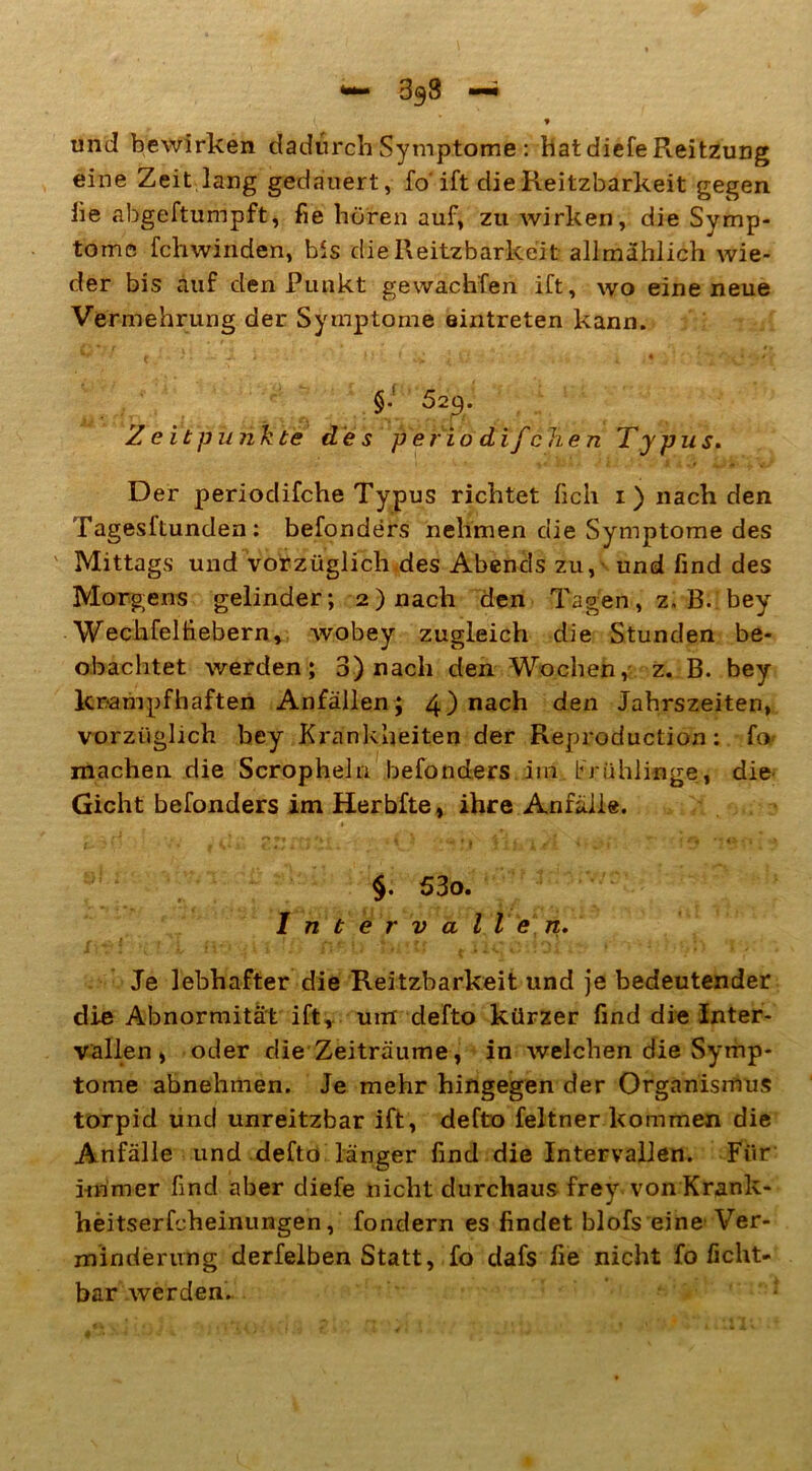 — 3g8 — » und bewirken dadurch Symptome : hatdiefeReitzung eine Zeit lang gedauert, fo' ift dieReitzbarkeit gegen iie abgeftumpft, fie hören auf, zu wirken, die Symp- tome fchwinden, bis dieReitzbarkeit allmählich wie- der bis auf den Punkt gewachten ift, wo eine neue Vermehrung der Symptome eintreten kann. §• 529. Z e it punkte de s p e ri odifchen Typus. Der periodifche Typus richtet lieh 1) nach den Tagesftunden : befonders nehmen die Symptome des Mittags und vorzüglich des Abends zu, und find des Morgens gelinder; 2) nach den Tagen, z, B. bey Wechfelfiebern, wobey zugleich die Stunden be- obachtet werden; 3) nach den Wochen, z. B. bey krampfhaften Anfällen; 4) nach den Jahrszeiten, vorzüglich bey Krankheiten der Reproduction: fo machen die Scropheln befonders im brühlinge, die Gicht befonders im Herbfte, ihre Anfälle. §. 53o. Intervallen. Je lebhafter die Reitzbarkeit und je bedeutender die Abnormität ift, um defto kürzer find die Inter- vallen , oder die Zeiträume, in welchen die Symp- tome abnehmen. Je mehr hingegen der Organismus torpid und unreitzbar ift, defto feltner kommen die Anfälle und defto länger find die Intervallen. Für immer find aber diefe nicht durchaus frey von Krank- heitserfcheinungen, fondern es findet blofs eine Ver- minderung derfelben Statt, fo dafs fie nicht fo ficht- bar werden..