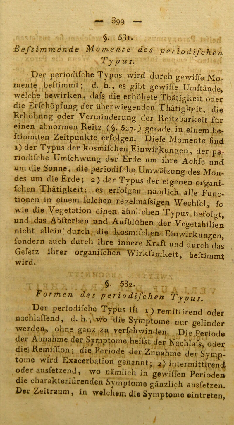 §. 53l. V • ' »> -* ßeftimmencLe Momente des per iodifchen Typus. Der periodifche Typus wird durch gewiffe Mo- mente beftimmt; d. h., es gibt gewiffe Umftände, welche bewirken, dafs die erhöhete Thätigkeit oder die Erichöpfung der überwiegenden Thätigkeit, die Erhöhung oder Verminderung der Reizbarkeit für einen abnormen Reitz (§. 527.) gerade in einem be- stimmten Zeitpunkte erfolgen. Diefe Momente find i) der Typus der kosmifchen Einwirkungen, der pe- riodifche Umfchwung der Erde um ihre Achfe und um die Sonne, die periodifche Umwälzung des Mon- des um die Erde; 2) der Typus der eigenen organi- fchen Thätigkeit: es erfolgen nämlich alle Func- tionen in einem folchen regelmäfsigen Wechfel, fo wie die Vegetation einen ähnlichen Typus befolgt, und das Ablterben und Aufblühen der Vegetabilien nicht allein'durch die kosmifchen Einwirkungen fondern auch durch ihre innere Kraft und durch das Gefetz ihrer organifcTTn Wirkfamkeit, beftimmt wird. §. 532. .. Formen des periodifchen Typus. Der periodifche Typus ift i) remittirend oder nachlaffend, d. h., wo die Symptome nur gelinder werden, ohne ganz zu verschwinden. Die'Periode der Abnahme der Symptome heilst der Nachlafs, oder die; Remifßon; die Periode der Zunahme der Symp- tome wird Exacerbation genannt; z) intermittirend oder ausfetzend, wo nämlich in gewilfen Perioden die charakteriCrenden Symptome gänzlich ausfetzen, er Zeitraum, in welchem die Symptome eintreten,