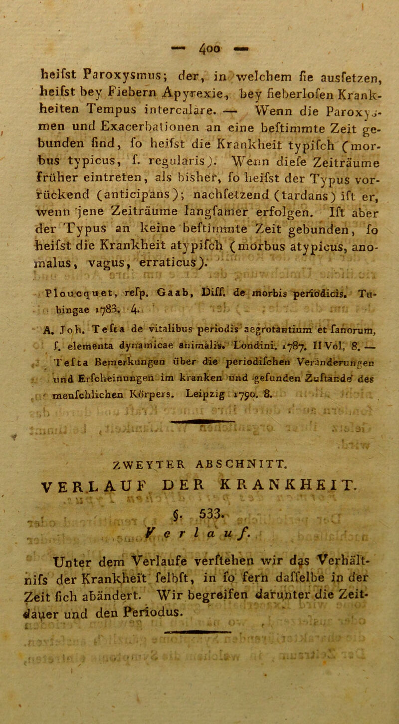 heifst Paroxysmus; der, in welchem fie ausfetzen, heifst bey Fiebern Apyrexie, bey fieberlofen Krank- heiten Tempus intercalare. — Wenn die Paroxyj- men und Exacerbationen an eine beftimmte Zeit ge- bunden find, fo heifst die Krankheit typifch (mor- bus typicus, f. regularisj). Wenn diefe Zeiträume früher eintreten, aJs bisher, fo heifst der Typus vor- rückend (anticipans); nachfetzend (tardans) ift er, wenn jene Zeiträume langfamer erfolgen. Ift aber der Typus an keine beftimmte Zeit gebunden, fo heifst die Krankheit atypifch (morbus atypieus, ano- inalus, vagus, erraticus). Ploucquet, refp. Ga ab, Diff. de morbis periödicis. Ta- bin gae 1783. 4. A. Joh. Tefta de vitalibus periodis aegrotantium et fanorum, f. elementa dynamicae animälis. Londini. *787. IIVol. 8.— Tefta Bemerkungen über die periodifchen Veränderungen und Erfcheinungen im kranken und -gefunden Zuftande' des ' menfchlichen Körpers. Leipzig 1790. 8. ZWEYTER ABSCHNITT. VERLAUF DER KRANKHEIT. n \t -' *■ st* ^ M ' ] * ’. * ■ v 7, J» 7 \ • §. 533. V erlauf. Unter dem Verlaufe verftehen wir d^s Verhält- nifs der Krankheit felbft, in 10 fern daffelbe in der Zeit fich abändert. Wir begreifen darunter die Zeit- dauer und den Periodus.