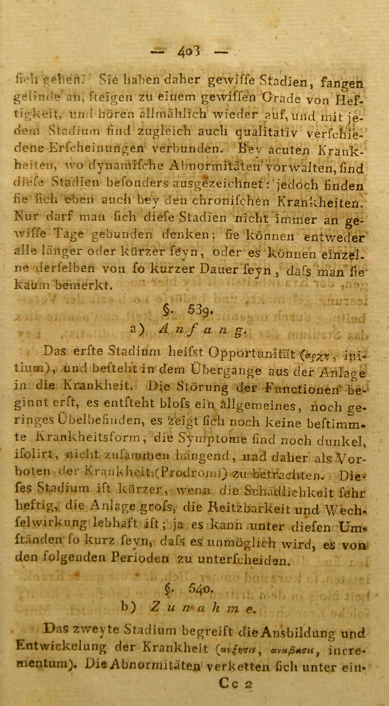 — 4°3 — ,, - ... \ • , • fu'h geliefi.' Sie haben daher gewiffe Stadien, fangen gelinde an, fteigen zu einem gewiffen Grade von Hef- tigkeit, und hören allmählich wieder auf,und mit je- dem Stadium lind zugleich auch qualitativ verfchie- dene Erscheinungen verbunden. Key acuten Krank- heiten, wo dynamifche Abnormitäten vorwalten, find diele Stadien befonders ausgezeichnet: jedoch finden fie lieh eben auch bev den chronifchen Krankheiten. Nur darf man lieh diefe Stadien nicht immer an ge- wiffe Tage gebunden denken*, fie können entweder alle länger oder kürzer f<?yn, oder es können einzeL ne der leiben von fo kurzer Dauer feyn , dafs man fie kaum bemerkt. - §. 539. a) Anfang. Das erfte Stadium heifst Opportunität (*SXrt, ini- tiurn), und befteht in dem Übergange aus der Anlage in die Krankheit. Die Störung der Functionen be- ginnt erft, es entfteht blofs eih allgemeines, noch ge- ringes Übelbefinden, es zeigt (Ich noch keine beftimm* te Krankheitsform, die Symptome find noch dunkel, ifolirt, nicht zulämmen hängend, und daher als Vor- boten der Krankheit.(Prodromj) zu betrachten. Die- fes Stadium ift kürzer, wenn die Schädlichkeit fehr heftig, die Anlage grofs, die Reizbarkeit und Wech- fel Wirkung lebhaft ift j ja es kann unter diefen Um* Ständen lo kurz levn, dafs es unmöglich wird, es von den folgenden Perioden zu unterfcheiden. # . ♦ ^l K^iii «'*#■• 1 j * v §• 540» h) Z u n- a h m e. Das zweyte Stadium begreift die Ausbildung und Entwickelung der Krankheit «vußncif} incre- mentum). Die Abnormitäten verketten ficli unter ein- Cc 2