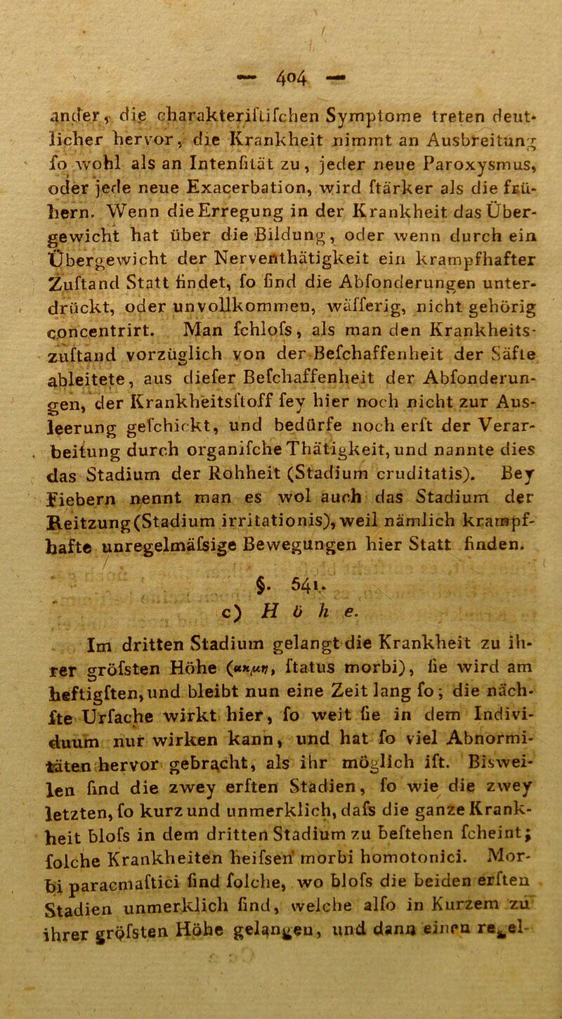 ander v die charakterifufchen Symptome treten deut* lieber hervor, die Krankheit nimmt an Ausbreitung io wohl als an Intenfilät zu, jeder neue Paroxysmus, oder jede neue Exacerbation, wird ftärker als die fKü- hern. Wenn dieErregung in der Krankheit, das Über- gewicht hat über die Bildung, oder wenn durch ein Übergewicht der Nervertthätigkeit ein krampfhafter Zuftand Statt lindet, fo find die Absonderungen unter- drückt, oder unvollkommen, wäfferig, nicht gehörig concentrirt. Man fchlofs, als man den Krankheits- zuftand vorzüglich von der Befchaffenheit der Säfte ableitete, aus diefer Befchaffenheit der Abänderun- gen, der Krankheitsftoff fey hier noch nicht zur Aus- leerung gefchirkt, und bedürfe noch erft der Verar- beitung durch organifche Thätigkeit, und nannte dies das Stadium der Rohheit (Stadium cruditatis). Bey Eiebern nennt man es wol auch das Stadium der B.eitzung(Stadium irritationis), weil nämlich krampf- hafte unregelmäßige Bewegungen hier Statt finden. §. 54t‘ c) Höhe. Im dritten Stadium gelangt die Krankheit zu ih- rer gröfsten Höhe («*,«»7, ftatus morbi), lie wird am heftigften,und bleibt nun eine Zeit lang fo; die näch- fte Urfache wirkt hier, fo weit fie in dem Indivi- duum nur wirken kann, und hat fo viel Abnormi- täten hervor gebracht, als ihr möglich ift. Biswei- len find die zwey erften Stadien, fo wie die zwey letzten, fo kurz und unmerklich, dafs die ganze Krank- heit blofs in dem dritten Stadium zu beftehen fcheint; folche Krankheiten heifseri morbi homotonici. Mor- bi paracmaftici find folche, wo blofs die beiden erften Stadien unmerklich find, welche alfo in Kurzem zu ihrer gröfsten Höhe gelangen, und dann einen refcel-