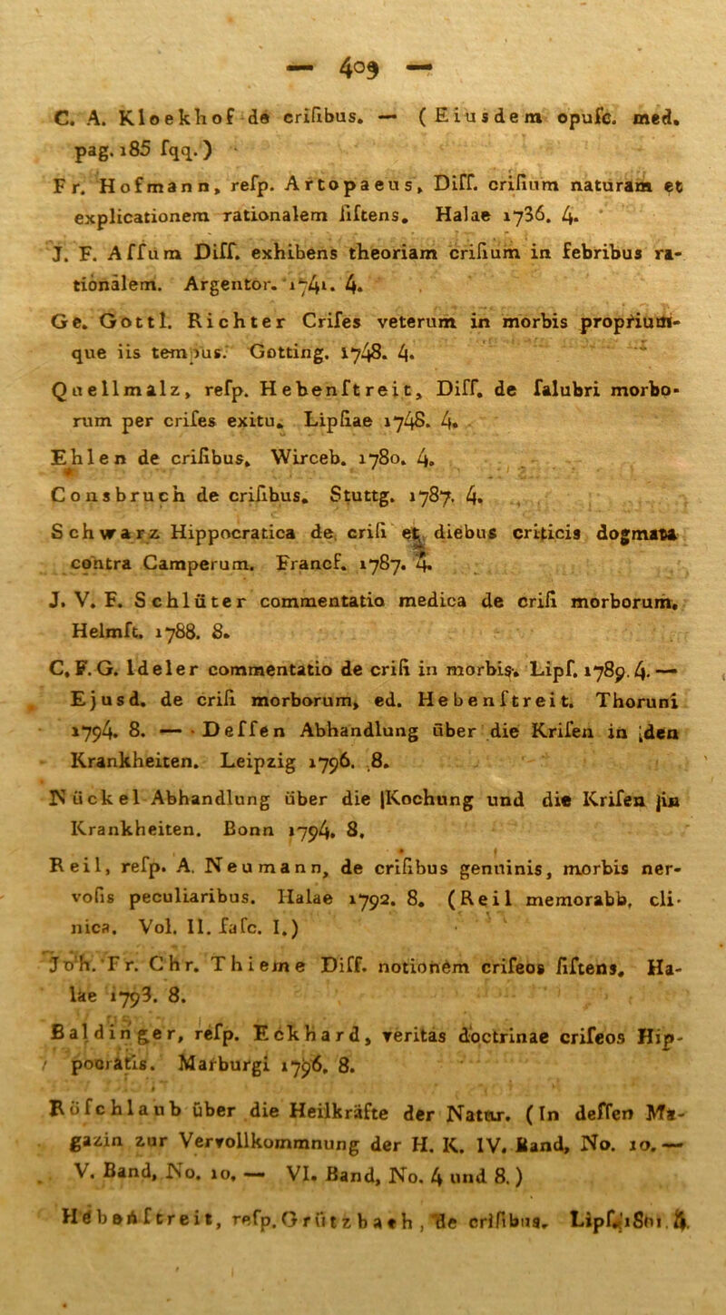 C. A. Kloekliof de crißbus. — (Eiusdein opufc. med. pag. i85 fqq.) Fr. Hofmann, refp. Artopaeus» Dirf. crißum naturam ec explicationem rationalem iiftens. Halae 1736. 4. J. F. Aff um Diff. exhibens theoriam crißum in febribus ra- tionalem. Argentor. i74l* 4* Ge. Gott 1. Richter Crifes veterum in morbis proprium- que iis temous. Gotting. 1748. 4* Qnellmalz, refp. Hebenftreit, Diff. de falubri morbo» rum per crifes exitu. Lipßae 1748. 4« Ehlen de crißbus, Wirceb. 1780. 4. Consbrucn de crißbus. Stuttg. 1787. 4» Schwarz Hippocratica de, criß et^ diebus criticis dogmaca contra Camperum. FrancF. 1787. 4* J. V. F. Schlüter commentatio medica de criß morborum, Helmft. 1788. 8. C, F. G. ldeler commentatio de criß in morbis-. Lipf. 1789.4-—* Ejusd. de criß morborum, ed. Hebenftreit. Thoruni »794. 8. —- -Deffen Abhandlung über die Krifen in [den Krankheiten. Leipzig 1796. 8. Nückel Abhandlung über die (Kochung und di« Krifen jin Krankheiten. Bonn »794. 8, * I Reil, refp. A. Neu mann, de crißbus genuinis, morbis ner- vofis peculiaribus. Ilalae 1792. 8. (Reil memorabb, cli- nica. Vol. II. fafc. I.) joh. Fr. Chr. Thieme Diff. notionem crifeos ßftens, Ha- lae 1793. 8. ßaldinger, refp. Eckhard, reritas doctrinae crifeos Hip- pooratis. Maiburgi 1796. 8. Röfchlaub über die Heilkräfte der Natar. (In deffen Ma- gazin zur Vervollkommnung der H. K. IV. Band, No. 10.— V. Band, No. 10, — VI. Band, No. 4 und 8.) HdboA f creit, refp. G t öt'fe b a « h , T3e crißbus. Lipf«iSüi.ft.