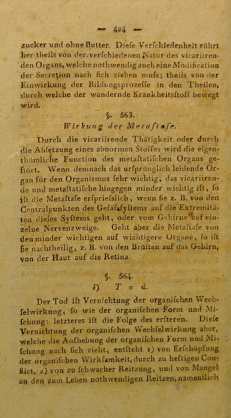 zucker und ohne Butter. Diefe Verfchiedenheit rührt her theils von der- verfchieclenen Natur des vicariiren- den Organs, welche nothwendig auch eineModification der SeereRon nach fich ziehen mufs; theils von der Einwirkung der Bildungsprozeffe in den TheiJen, durch welche der wandernde Krankheitsftoff bewegt wird. §. 563. IVirkun g der M e t a ft etfe. Durch die vicariirende Thätigkeit oder durch die Abfetzung eines abnormen Stoffes wird die eigen- tümliche Function des metaftatifeilen Organs ge- ftört. Wenn demnach das urfprünglich leidende Or- gan für den Organismus fehr wichtig, das vicariiren- de und metaftatifche hingegen minder wichtig ift, fo lft die Metaftafe erfpriefslich, wenn fie z. B. von den Centralpunkten des Gefäf$fy.ftems auf die Extremitä- ten diefes Syftems geht, oder vom Gchirne*auf ein- zelne Nervenzweige. Geht aber die Metaftafe von den minder wichtigen auf wichtigere Organe, fo ift fie nachtheilig, z. B. von den Brüllen auf das Gehirn, von der Haut auf die Retina. §. 564. d) Tod. Der Tod ift Vernichtung cler organifchen Wech- felwirkung, fo wie der organifchen Form und Mi- fchung: letzteres ift die Folge des erlteren. Diefe Vernichtung der organifchen Wechfelwirkung aber, welche die Aufhebung der organifchen Form und Mi- fchung nach fich zieht, entfteht 1) von Erfchöpfung der organifchen Wirkfamkeit, durch zu heftigen Coii- flict, 2) von zu fehwacher Reitzung, und von Mangel an clen zum Leben nothwencligen Reitzen, namentlich