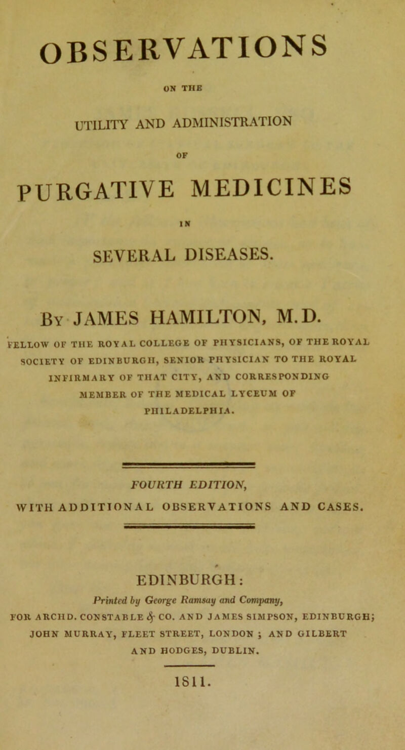 ON THE UTILITY AND ADMINISTRATION PURGATIVE MEDICINES SEVERAL DISEASES. By JAMES HAMILTON, M.D. FELLOW OF THE ROYAL COLLEGE OF PHY'SICIANS, OF THE ROYAL SOCIETY OF EDINBURGH, SENIOR PHYSICIAN TO THE ROYAL INFIRMARY OF THAT CITY, AND CORRESPONDING MEMBER OF THE MEDICAL LYCEUM OF PHILADELPHIA. FOURTH EDITION, WITH ADDITIONAL OBSERVATIONS AND CASES. # EDINBURGH: Printed by George Ramsay and Company, FOR ARCHD. CONSTABLE 4-CO. AND JAMES SIMPSON, EDINBURGH JOHN MURRAY’, FLEET STREET, LONDON ; AND GILBERT AND HODGES, DUBLIN. IS 11