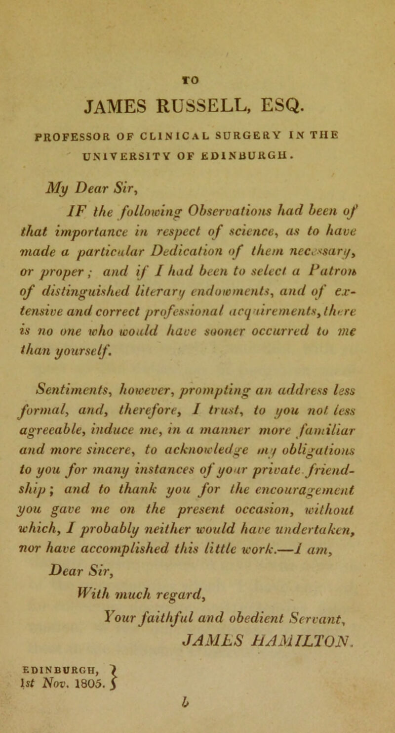 TO JAMES RUSSELL, ESQ. PROFESSOR OF CLINICAL SURGERY IN THE UNIVERSITY OF EDINBURGH. My Dear Sir, IF the following Observations had been of that importance in respect of science, as to have made a particular Dedication of them necessary, or proper ; and if I had been to select a Patron of distinguished literary endowments, and of ex- tensive and correct professional acquirements, there is no one who would have sooner occurred to me than yourself. Sentiments, however, prompting an address less formal, arid, therefore, I trust, to you not less agreeable, induce me, in a manner more familiar and more sincere, to acknowledge my obligations to you for many instances of your private, friend- ship ; and to thank you for the encouragement you gave me on the present occasion, without which, I probably neither would have undertaken, nor have accomplished this little work.—1 am. Dear Sir, With much regard, Your faithful and obedient Servant, JAMES HAMILTON. EDINBURGH, 7 Is* Nov. 1805. $ b