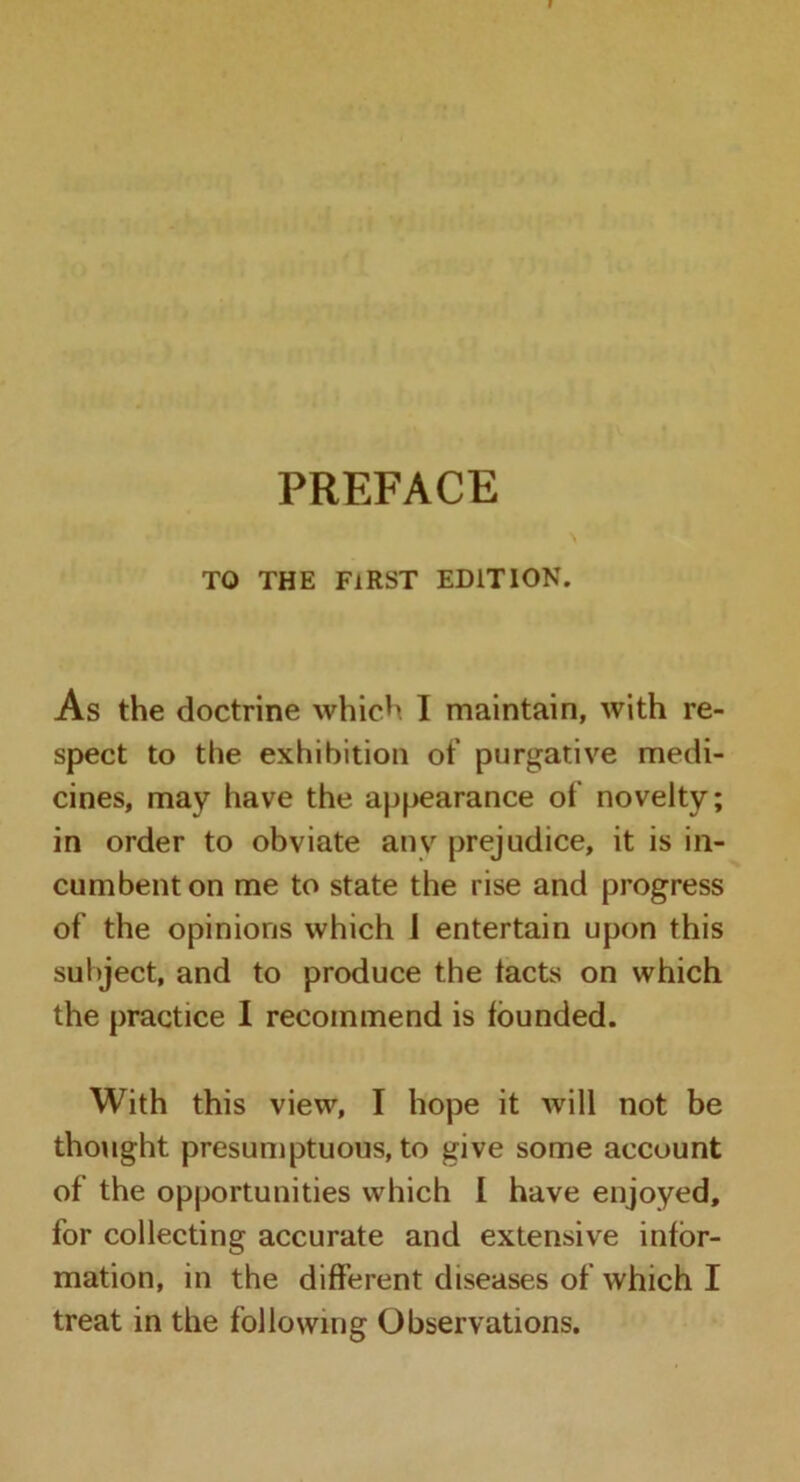 PREFACE TO THE FIRST EDITION. As the doctrine which I maintain, with re- spect to the exhibition of purgative medi- cines, may have the appearance of novelty; in order to obviate any prejudice, it is in- cumbent on me to state the rise and progress of the opinions which 1 entertain upon this subject, and to produce the tacts on which the practice I recommend is founded. With this view, I hope it will not be thought presumptuous, to give some account of the opportunities which I have enjoyed, for collecting accurate and extensive infor- mation, in the different diseases of which I treat in the following Observations.