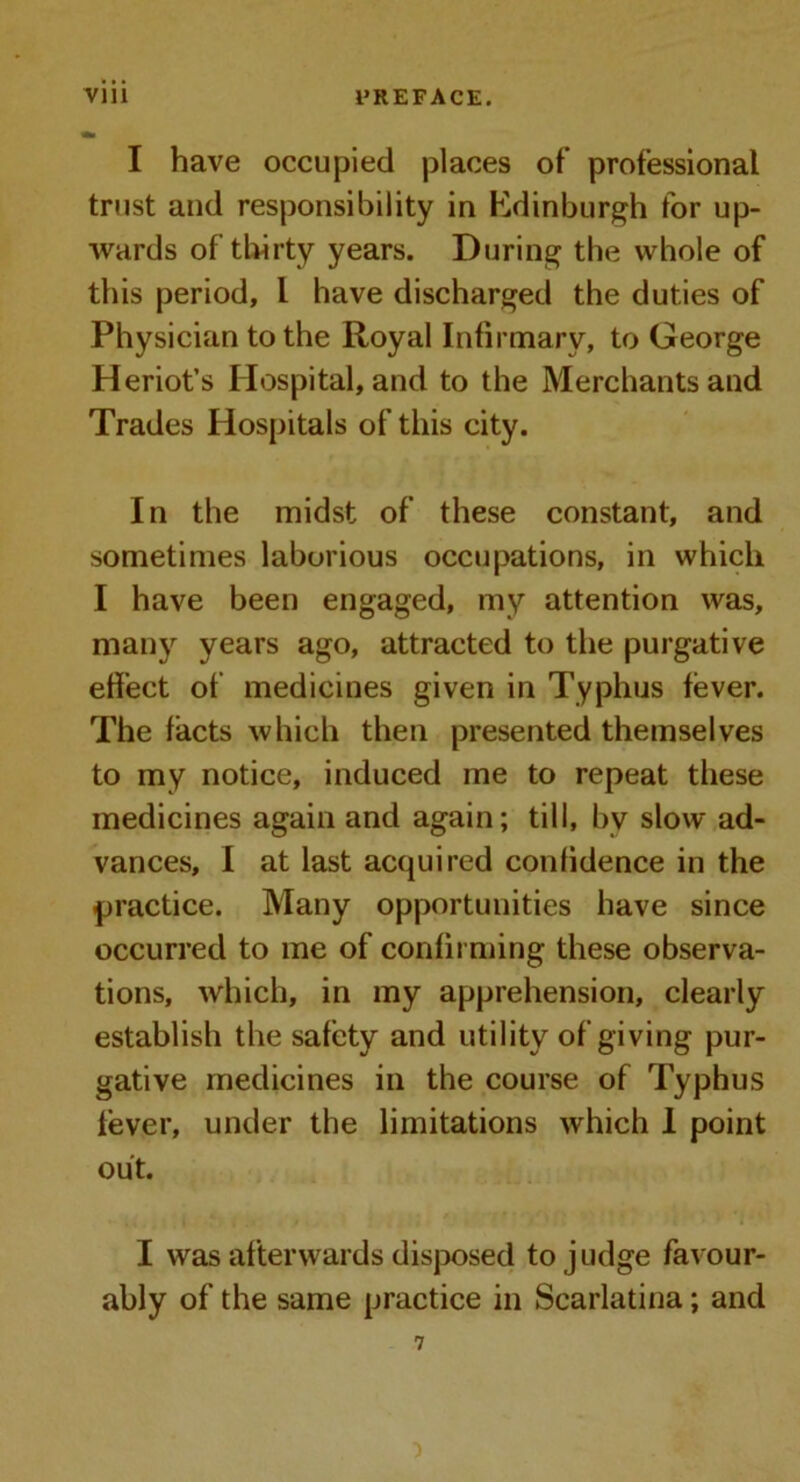 I have occupied places of’ professional trust and responsibility in Edinburgh for up- wards of thirty years. During the whole of this period, l have discharged the duties of Physician to the Royal Infirmary, to George Heriot’s Hospital, and to the Merchants and Trades Hospitals of this city. In the midst of these constant, and sometimes laborious occupations, in which I have been engaged, my attention was, many years ago, attracted to the purgative effect of medicines given in Typhus fever. The facts which then presented themselves to my notice, induced me to repeat these medicines again and again; till, bv slow ad- vances, I at last acquired confidence in the -practice. Many opportunities have since occurred to me of confirming these observa- tions, which, in my apprehension, clearly establish the safety and utility of giving pur- gative medicines in the course of Typhus fever, under the limitations which 1 point out. I was afterwards disposed to judge favour- ably of the same practice in Scarlatina; and