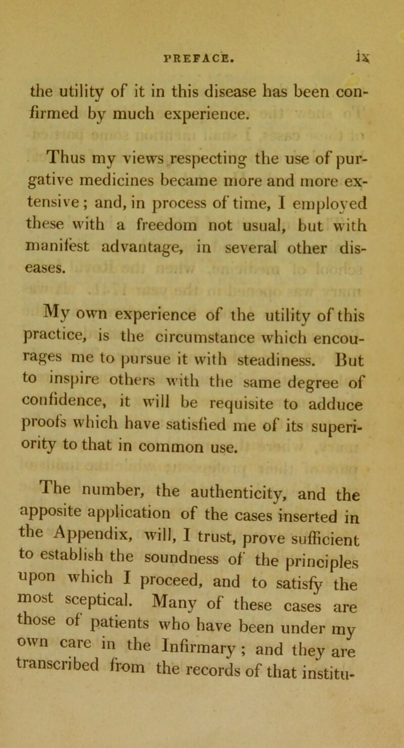 the utility of it in this disease has been con- firmed by much experience. Thus my views respecting the use of pur- gative medicines became more and more ex- tensive; and, in process of time, I employed these with a freedom not usual, but with manifest advantage, in several other dis- eases. . My own experience of the utility of this practice, is the circumstance which encou- rages me to pursue it with steadiness. But to inspire others with the same degree of confidence, it will be requisite to adduce proofs which have satisfied me of its superi- ority to that in common use. The number, the authenticity, and the apposite application of the cases inserted in the Appendix, will, I trust, prove sufficient to establish the soundness of the principles upon which I proceed, and to satisfy the most sceptical. Many of these cases are those of patients who have been under my own care in the Infirmary; and they are transcribed from the records of that institu-