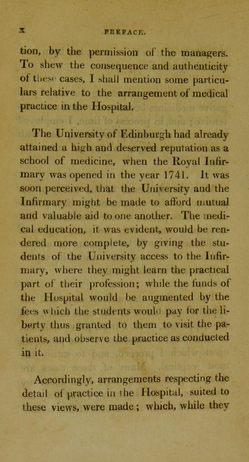 tion, by the permission of the managers. To shew the consequence and authenticity of these cases, I shall mention some particu- lars relative to the arrangement of medical practice in the Hospital. The University of Edinburgh had already attained a high and deserved reputation as a school of medicine, when the Royal Infir- mary was opened in the year 1741. It was soon perceived, that the University and the Infirmary might be made to afford mutual and valuable aid to one another. The medi- cal education, it was evident, would be ren- dered more complete, by giving the stu- dents of the University access to the Infir- mary, where they might learn the practical part of their profession; while the funds of the Hospital would he augmented by the fees which the students woulo pay tor the li- berty thus granted to them to visit the pa- tients, and observe the practice as conducted in it. Accordingly, arrangements respecting the detail of practice in the Hospital, suited to these views, were made; which, while they