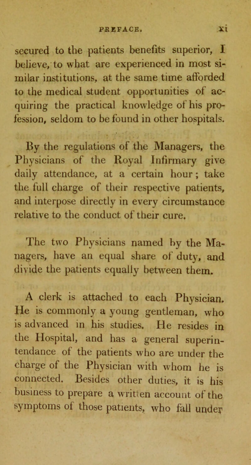 secured to the patients benefits superior, I believe, to what are experienced in most si- milar institutions, at the same time afforded to the medical student opportunities of ac- quiring the practical knowledge of his pro- fession, seldom to be found in other hospitals. By the regulations of the Managers, the Physicians of the Royal Infirmary give daily attendance, at a certain hour; take the full charge of their respective patients, and interpose directly in every circumstance relative to the conduct of their cure. t The two Physicians named by the Ma- nagers, have an equal share of duty, and divide the patients equally between them. A clerk is attached to each Physician. He is commonly a young gentleman, who is advanced in his studies. He resides in the Hospital, and has a general superin- tendance of the patients who are under the charge of the Physician with whom he is connected. Besides other duties, it is his business to prepare a written account of the symptoms of those patients, who fall under