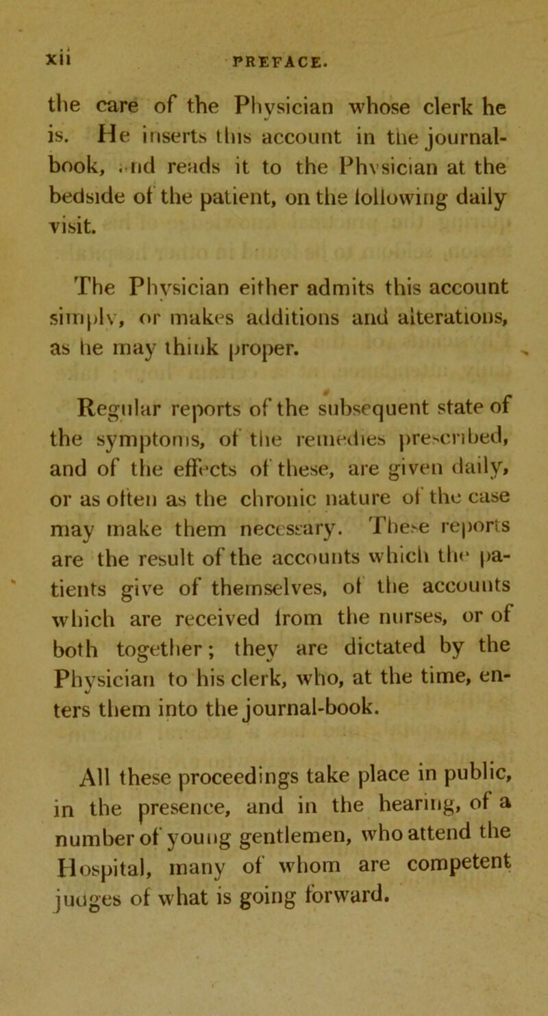 the care of the Physician whose clerk he is. He inserts this account in the journal- book, . ncl reads it to the Physician at the bedside of the patient, on the following daily- visit. The Physician either admits this account simply, or makes additions and alterations, as he may think proper. Regular reports of the subsequent state of the symptoms, of the remedies prescribed, and of the effects of these, are given daily, or as often as the chronic nature ot the case may make them necessary. These reports are the result of the accounts which the pa- tients give of themselves, of the accounts which are received irom the nurses, or of both together; they are dictated by the Physician to his clerk, who, at the time, en- ters them into the journal-book. All these proceedings take place in public, in the presence, and in the hearing, of a number of young gentlemen, who attend the Hospital, many of whom are competent judges of what is going forward.