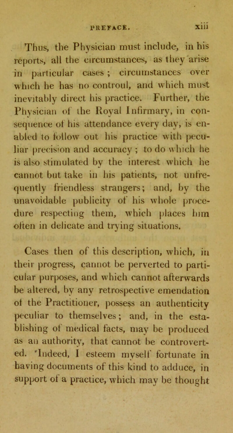 Thus, the Physician must include, in his reports, all the circumstances, as they arise in particular cases ; circumstances over winch he has no controul, and which must inevitably direct his practice. Further, the Physician of the Royal Infirmary, in con- sequence ot his attendance every day, is en- abled to follow out his practice with pecu- liar precision and accuracy ; to do which he is also stimulated by the interest which he cannot but take in his patients, not unfre- quently friendless strangers; and, by the unavoidable publicity of his whole proce- dure respecting them, which places him often in delicate and trying situations. Cases then of this description, which, in their progress, cannot be perverted to parti- cular purposes, and which cannot afterwards be altered, by any retrospective emendation of the Practitioner, possess an authenticity peculiar to themselves; and, in the esta- blishing of medical facts, may be produced as an authority, that cannot he controvert- ed. 'Indeed, I esteem myself fortunate in having documents of this kind to adduce, in support ot a practice, which may be thought