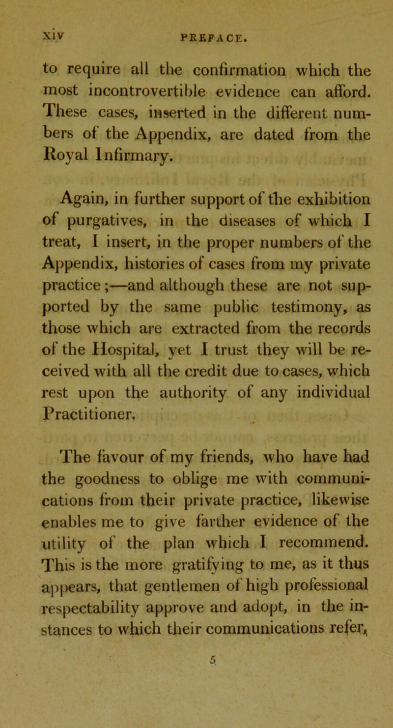 to require all the confirmation which the most incontrovertible evidence can afford. These cases, inserted in the different num- bers of the Appendix, are dated from the Royal Infirmary. Again, in further support of the exhibition of purgatives, in the diseases of which I treat, I insert, in the proper numbers of the Appendix, histories of cases from my private practice ;—and although these are not sup- ported by the same public testimony, as those which are extracted from the records of the Hospital, yet I trust they will be re- ceived with all the credit due to cases, which rest upon the authority of any individual Practitioner. The favour of my friends, who have had the goodness to oblige me with communi- cations from their private practice, likewise enables me to give farther evidence of the utility of the plan which I recommend. This is the more gratifying to me, as it thus appears, that gentlemen of high professional respectability approve and adopt, in the in- stances to which their communications refer. 5