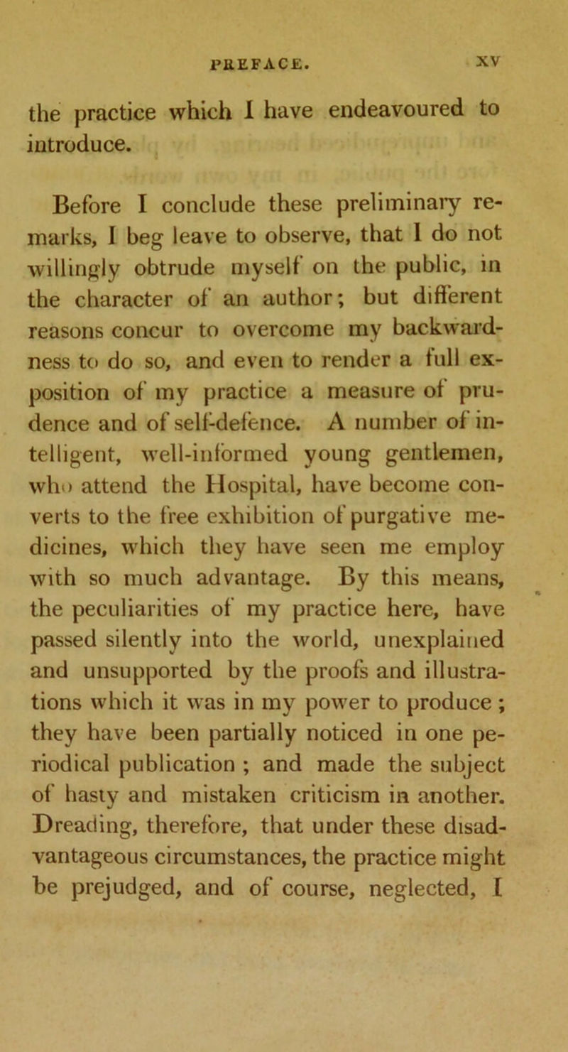 the practice which I have endeavoured to introduce. Before I conclude these preliminary re- marks, I beg leave to observe, that 1 do not willingly obtrude myself on the public, in the character of an author; but different reasons concur to overcome my backward- ness to do so, and even to render a full ex- position of my practice a measure of pru- dence and of self-defence. A number of in- telligent, well-informed young gentlemen, who attend the Hospital, have become con- verts to the free exhibition of purgative me- dicines, which they have seen me employ with so much advantage. By this means, the peculiarities of my practice here, have passed silently into the world, unexplained and unsupported by the proofs and illustra- tions which it was in my power to produce ; they have been partially noticed in one pe- riodical publication ; and made the subject of hasty and mistaken criticism in another. Dreading, therefore, that under these disad- vantageous circumstances, the practice might be prejudged, and of course, neglected, l