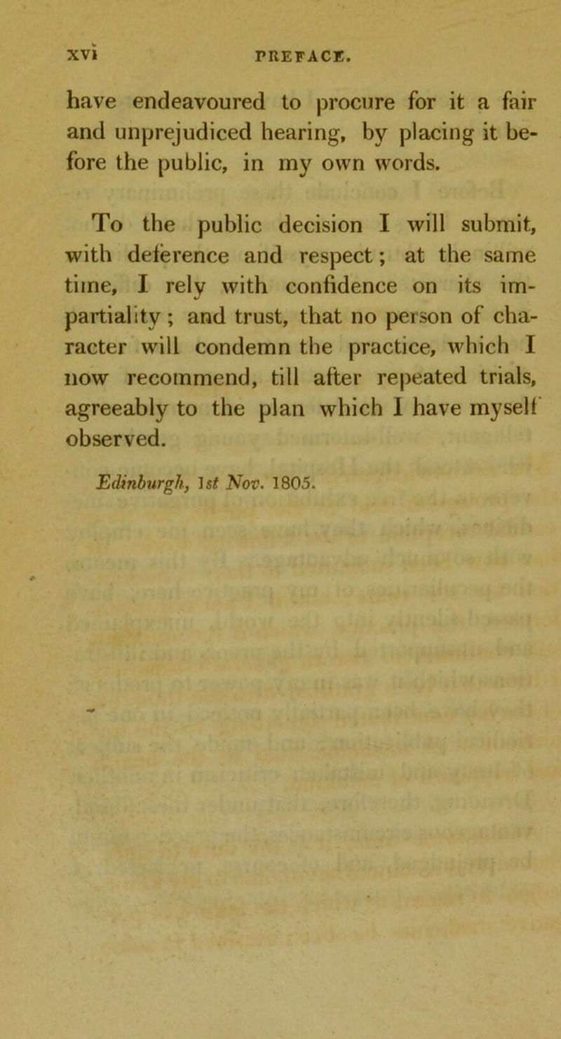 have endeavoured to procure for it a fair and unprejudiced hearing, by placing it be- fore the public, in my own words. To the public decision I will submit, with deference and respect; at the same time, I rely with confidence on its im- partiality ; and trust, that no person of cha- racter will condemn the practice, which I now recommend, till after repeated trials, agreeably to the plan which I have myself observed.