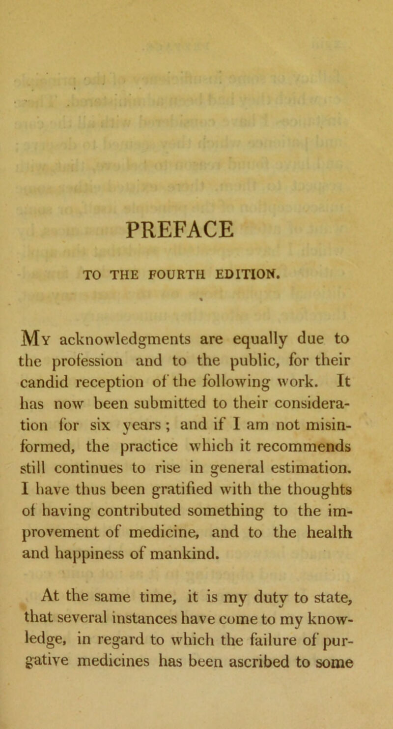 PREFACE TO THE FOURTH EDITION. My acknowledgments are equally due to the profession and to the public, for their candid reception of the following work. It has now been submitted to their considera- tion for six years ; and if I am not misin- formed, the practice which it recommends still continues to rise in general estimation. I have thus been gratified with the thoughts of having contributed something to the im- provement of medicine, and to the health and happiness of mankind. * - i \ • t* At the same time, it is my duty to state, that several instances have come to my know- ledge, in regard to which the failure of pur- gative medicines has been ascribed to some