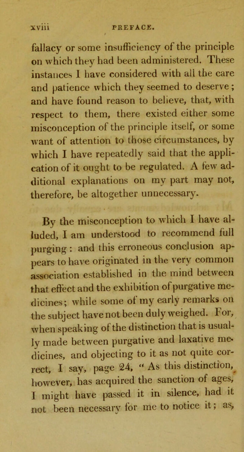 fallacy or some insufficiency of the principle on which they had been administered. These instances 1 have considered with aii the care and patience which they seemed to deserve ; and have found reason to believe, that, with respect to them, there existed either some misconception of the principle itself, or some want of attention to those circumstances, by which I have repeatedly said that the appli- cation of it ought to be regulated. A few ad- ditional explanations on my part may not, therefore, be altogether unnecessary. By the misconception to which I have al- luded, I am understood to recommend full purging : and this erroneous conclusion ap- pears to have originated in the very common association established in the mind between that effect and the exhibition of purgative me- dicines; while some of my early remarks on the subject have not been duly weighed. For, when speaking of the distinction that is usual- ly made between purgative and laxative me* dicines, and objecting to it as not quite cor- rect, I say, page 24, “ As this distinction,^ however, has acquired the sanction of ages, I might have passed it in silence, had it not been necessary for me to notice it; as.