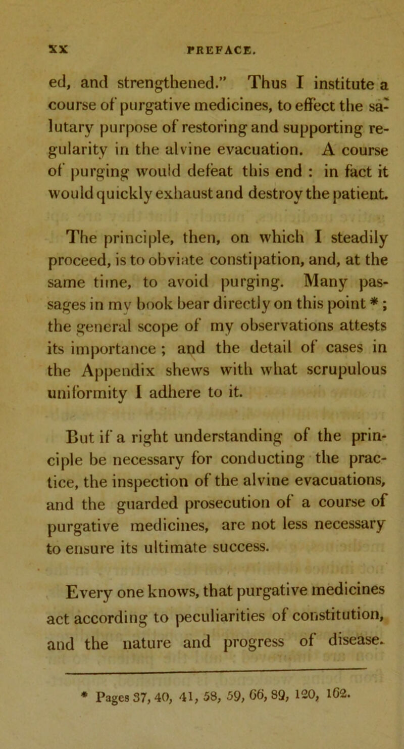 ed, and strengthened.” Thus I institute a course of purgative medicines, to effect the sa- lutary purpose of restoring and supporting re- gularity in the alvine evacuation. A course of purging would defeat this end : in fact it would quickly exhaust and destroy the patient The principle, then, on which I steadily proceed, is to obviate constipation, and, at the same time, to avoid purging. Many pas- sages in mv book bear directly on this point * ; the general scope of my observations attests its importance ; and the detail of cases in the Appendix shews with what scrupulous uniformity I adhere to it. But if a right understanding of the prin- ciple be necessary for conducting the prac- tice, the inspection of the alvine evacuations, and the guarded prosecution of a course of purgative medicines, arc not less necessary to ensure its ultimate success. Every one knows, that purgative medicines act according to peculiarities of constitution, and the nature and progress of disease. * Pages 37, 40, 41, 53, 59, GG, 89, 120, 162.