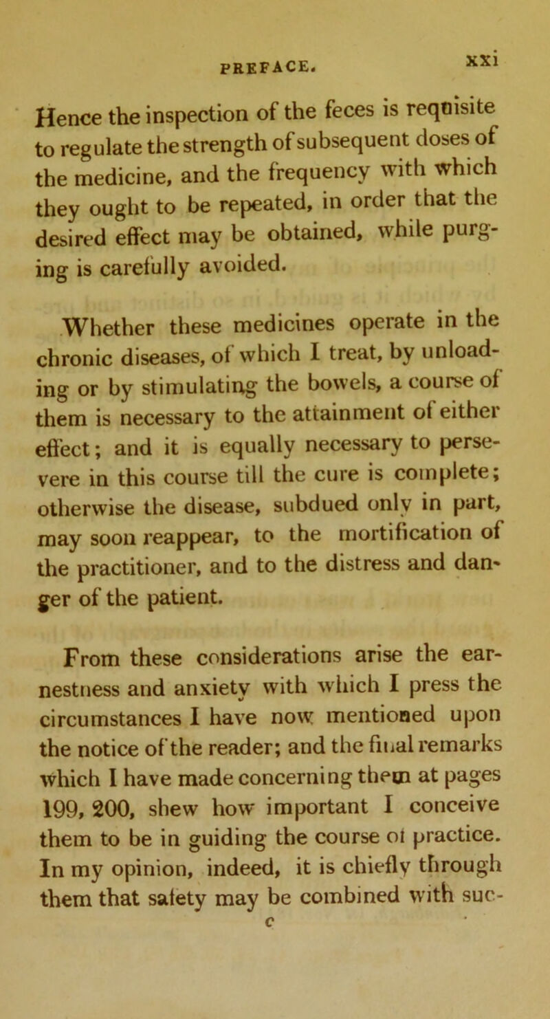 Hence the inspection of the feces is reqoisite to regulate the strength of subsequent doses of the medicine, and the frequency with which they ought to be repeated, in order that the desired effect may be obtained, while purg- ing is carefully avoided. Whether these medicines operate in the chronic diseases, ot which I treat, by unload- ing or by stimulating the bowels, a course of them is necessary to the attainment of eithei effect; and it is equally necessary to perse- vere in this course till the cure is complete; otherwise the disease, subdued only in part, may soon reappear, to the mortification of the practitioner, and to the distress and dan* ger of the patient. From these considerations arise the ear- nestness and anxiety with which I press the circumstances I have now mentioned upon the notice of the reader; and the final remarks which I have made concerning them at pages 199, 200, shew how important I conceive them to be in guiding the course 01 practice. In my opinion, indeed, it is chiefly through them that safety may be combined with sue-