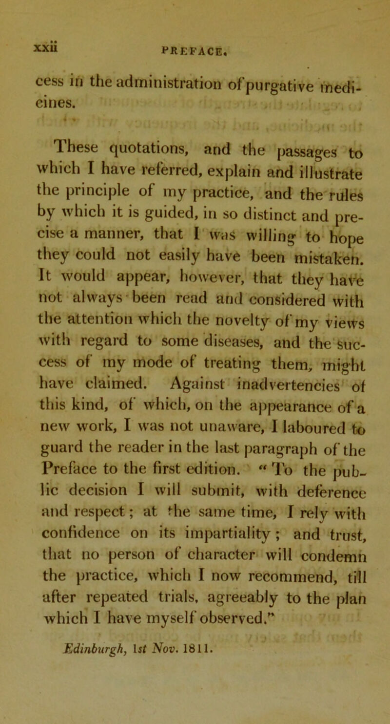 ct*ss in the administration of purgative medi- cines. These quotations, and the passages to which I have referred, explain and illustrate the principle of my practice, and the rules by which it is guided, in so distinct and pre- cise a maimer, that I was willing to hope they could not easily have been mistaken. It would appear, however, that they have not always been read and considered with the attention which the novelty of my views with regard to some diseases, and the suc- cess of my mode of treating them, might have claimed. Against inadvertencies of this kind, of which, on the appearance of a new work, I was not unaware, I laboured to guard the reader in the last paragraph of the Preface to the first edition. “ To the pub- lic decision I will submit, with deference and respect; at the same time, I rely with confidence on its impartiality; and trust, that no person of character will condemn the practice, which I now recommend, till after repeated trials, agreeably to the plan which I have myself observed/’ Edinburgh, Uf Nov. 1811.