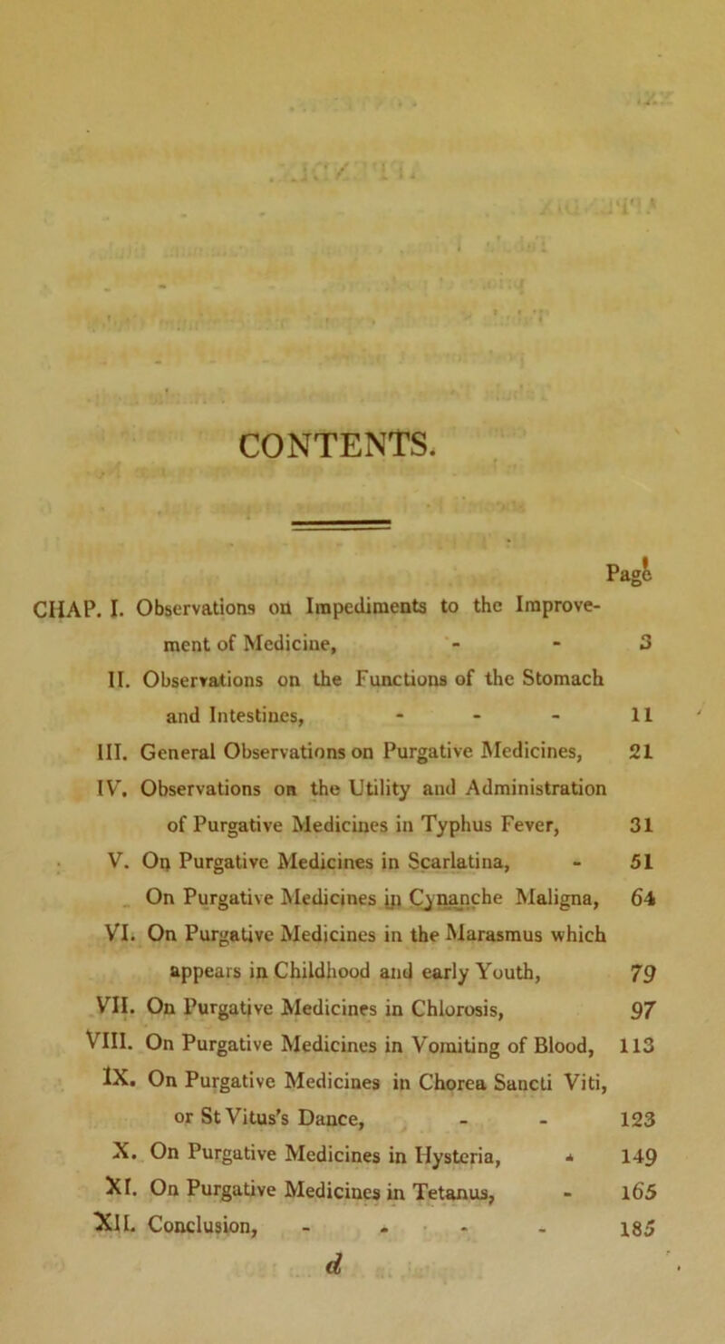 CONTENTS. Pagt CHAP. I. Observations on Impediments to the Improve- ment of Medicine, - 3 II. Observations on the Functions of the Stomach and Intestines, - - - 11 III. General Observations on Purgative Medicines, 21 IV. Observations on the Utility and Administration of Purgative Medicines in Typhus Fever, 31 V. On Purgative Medicines in Scarlatina, - 51 On Purgative Medicines ip Cvnanche Maligna, 64 VI. On Purgative Medicines in the Marasmus which appears in Childhood and early Youth, 79 VII. On Purgative Medicines in Chlorosis, 97 VIII. On Purgative Medicines in Vomiting of Blood, 113 IX. On Purgative Medicines in Chorea Sancti Viti, or St Vitus’s Dance, - - 123 X. On Purgative Medicines in Hysteria, * 149 XI. On Purgative Medicines in Tetanus, « l65 XII. Conclusion, .... 185 d