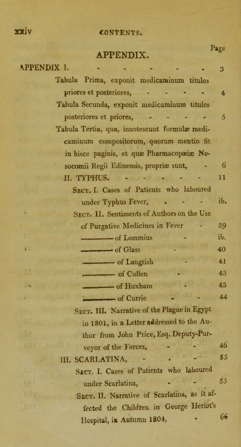Page APPENDIX. APPENDIX I. 3 Tabula Prlraa, exponit medicaminum titulos priores et posteriores, 4 Tabula Secunda, exponit medicaminum titulos posteriores et priores, 5 Tabula Tertia, qua, innotescunt formulae medi- caminum compositorum, quorum mentio fit in hisce paginis, et quae Pharmacopoeiae No- socomii Regii Edinensis, propriae sunt, - 6 II. TYPHUS ll Sect. I. Cases of Patients who laboured under Typhus Fever, . - - ib. ’ Sect. II. Sentiments of Authors on the Use of Purgative Medicines in Fever - 39 — of Lommius - ib. 1 ■ of Glass - 40 — of Langrish - 41 . of Cullen - 43 . - of Huxham - 43 .... - - of Currie - - 44 Sect. III. Narrative of the Plague in Egypt in 1801, in a Letter addressed to the Au- thor from John Price, Esq. Deputy-Pur- veyor of the Forces, - - 46' III. SCARLATINA, - . - 55 Sect. I. Cases of Patients who laboured under Scarlatina, . - 55 * Sect. II. Narrative of Scarlatina, as it af- fected the Children in George Heriot’s Hospital, in Autumn 1804, • ^
