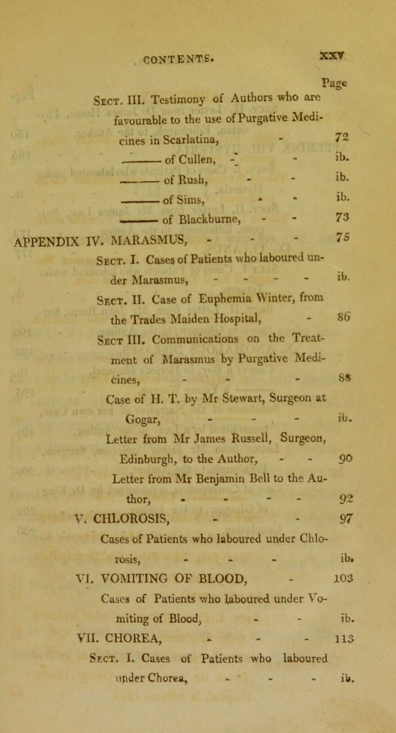 Page Sect. III. Testimony of Authors who are favourable to the use of Purgative Medi- cines in Scarlatina, * 7~ . of Cullen, - ib. of Rush, - * ib. of Sims, * ‘ ib. ■. — of Blackburne, - - 73 APPENDIX IV. MARASMUS, - - - 75 Sect. I. Cases of Patients who laboured un- der Marasmus, - 1b- Sect. II. Case of Euphemia Winter, from the Trades Maiden Hospital, - 86 Sect III. Communications on the Treat- ment of Marasmus by Purgative Medi- cines, - *88 Case of H. T. by Mr Stewart, Surgeon at Gogar, - - ib. Letter from Mr James Russell, Surgeon, Edinburgh, to the Author, 90 Letter from Mr Benjamin Bell to the Au- thor, » - - 92 V. CHLOROSIS, - - 97 Cases of Patients who laboured under Chlo- rosis, ... ib. VI. VOMITING OF BLOOD, - 103 Cases of Patients who laboured under Vo- miting of Blood, - - ib. VII. CHOREA, - - - 113 Sect. I. Cases of Patients who laboured under Chorea, - - ib.