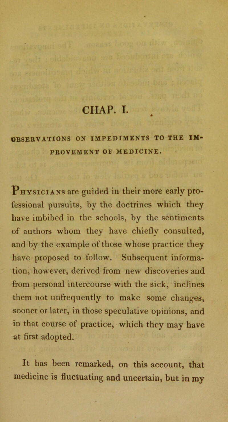 CHAP. I. OBSERVATIONS ON IMPEDIMENTS TO THE IM- PROVEMENT OF MEDICINE. Physicians are guided in their more early pro- fessional pursuits, by the doctrines which they have imbibed in the schools, by the sentiments of authors whom they have chiefly consulted, and by the example of those whose practice they have proposed to follow. Subsequent informa- tion, however, derived from new discoveries and from personal intercourse with the sick, inclines them not unfrequently to make some changes, sooner or later, in those speculative opinions, and in that course of practice, which they may have at first adopted. It has been remarked, on this account, that medicine is fluctuating and uncertain, but in my