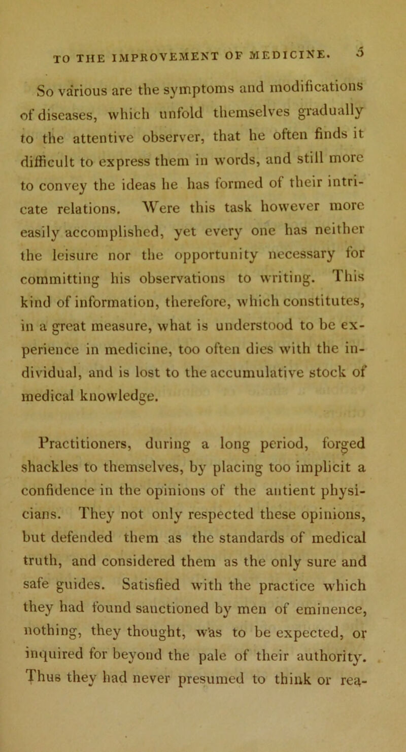 So various are the symptoms and modifications of diseases, which unfold themselves gradually to the attentive observer, that he often finds it difficult to express them in words, and still more to convey the ideas he has formed of their intri- cate relations. Were this task however more easily accomplished, yet every one has neither the leisure nor the opportunity necessary for committing his observations to writing. This kind of information, therefore, which constitutes, in a great measure, what is understood to be ex- perience in medicine, too often dies with the in- dividual, and is lost to the accumulative stock of medical knowledge. Practitioners, during a long period, forged shackles to themselves, by placing too implicit a confidence in the opinions of the antient physi- cians. They not only respected these opinions, but defended them as the standards of medical truth, and considered them as the only sure and safe guides. Satisfied with the practice which they had found sanctioned by men of eminence, nothing, they thought, w’as to be expected, or inquired for beyond the pale of their authority. Thus they had never presumed to think or rea-
