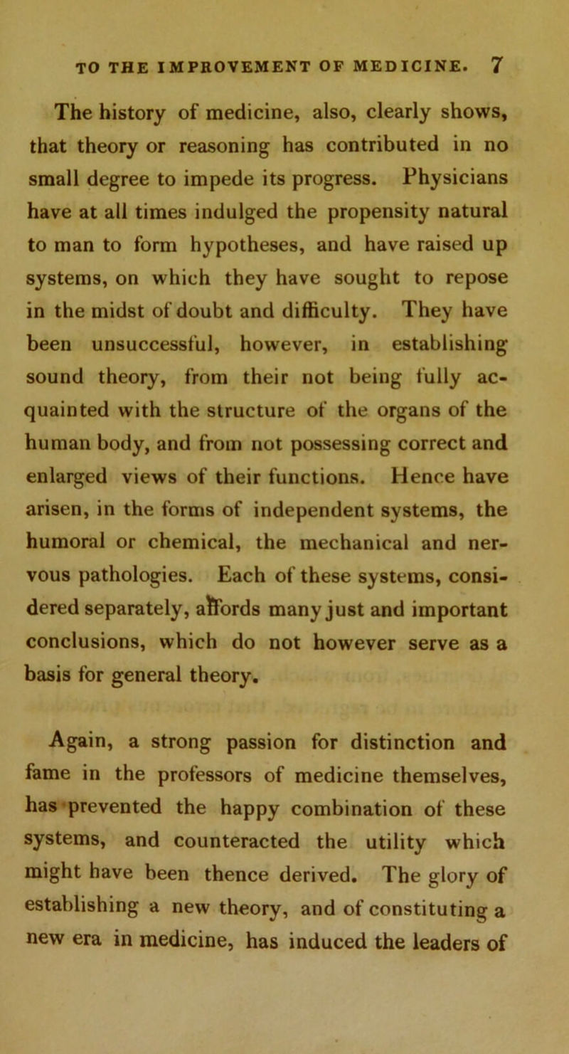 The history of medicine, also, clearly shows, that theory or reasoning has contributed in no small degree to impede its progress. Physicians have at all times indulged the propensity natural to man to form hypotheses, and have raised up systems, on which they have sought to repose in the midst of doubt and difficulty. They have been unsuccessful, however, in establishing sound theory, from their not being fully ac- quainted with the structure of the organs of the human body, and from not possessing correct and enlarged views of their functions. Hence have arisen, in the forms of independent systems, the humoral or chemical, the mechanical and ner- vous pathologies. Each of these systems, consi- dered separately, affords many just and important conclusions, which do not however serve as a basis for general theory. Again, a strong passion for distinction and fame in the professors of medicine themselves, has prevented the happy combination of these systems, and counteracted the utility which might have been thence derived. The glory of establishing a new theory, and of constituting a new era in medicine, has induced the leaders of