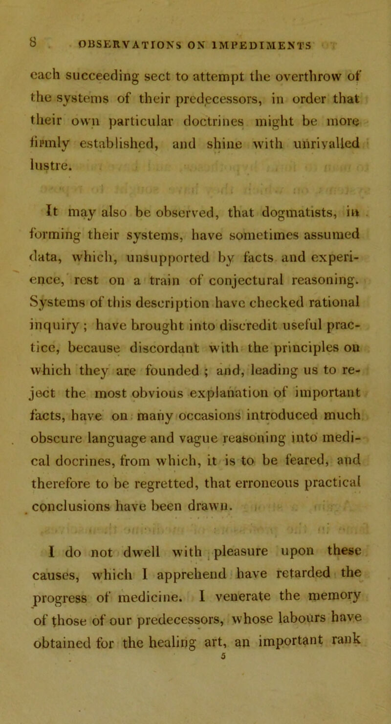 each succeeding sect to attempt the overthrow of the systems of their predecessors, in order that their own particular doctrines might be more firmly established, and shine with unrivalled lustre. It may also be observed, that dogmatists, in forming their systems, have sometimes assumed data, which, unsupported by facts and experi- ence, rest on a train of conjectural reasoning. Systems of this description have checked rational inquiry ; have brought into discredit useful prac- tice, because discordant with the principles on which they are founded ; and, leading us to re- ject the most obvious explanation of important facts, have on many occasions introduced much obscure language and vague reasoning into medi- cal docrines, from which, it is to be feared, and therefore to be regretted, that erroneous practical conclusions have been drawn. I do not dwell with pleasure upon these causes, which I apprehend have retarded the progress of medicine. I venerate the memory of those of our predecessors, whose labours have obtained for the healing art, an important rank 5