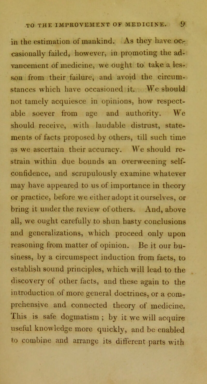 in the estimation of mankind. As they have ocr casionally failed, however, in promoting the ad- vancement of medicine, we ought to take a les- son from their failure, and avoid the circum- stances which have occasioned it. We should not tamely acquiesce in opinions, how respect- able soever from age and authority. We should receive, with laudable distrust, state- ments of facts proposed by others, till such time as we ascertain their accuracy. We should re- strain within due bounds an overweening self- confidence, and scrupulously examine whatever may have appeared to us of importance in theory or practice, before we either adopt it ourselves, or bring it under the review of others. And, above all, we ought carefully to shun hasty conclusions and generalizations, which proceed only upon reasoning from matter of opinion. Be it our bu- siness, by a circumspect induction from facts, to establish sound principles, which will lead to the discovery of other facts, and these again to the introduction of more general doctrines, or a com- prehensive and connected theory of medicine. This is sate dogmatism ; by it we will acquire useful knowledge more quickly, and be enabled to combine and arrange its different parts with