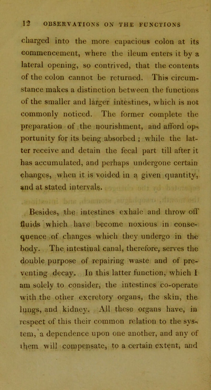 charged into the more capacious colon at its commencement, where the ileum enters it by a lateral opening, so contrived, that the contents of the colon cannot be returned. This circum- stance makes a distinction between the functions of the smaller and larger intestines, which is not commonly noticed. The former complete the preparation of the nourishment, and afford op-, portunity for its being absorbed ; while the lat- ter receive and detain the fecal part till after it has accumulated, and perhaps undergone certain changes, when it is voided in a given quantity, and at stated intervals. Besides, the intestines exhale and throw off fluids which have become noxious in conse- quence of changes which they undergo in the body. The intestinal canal, therefore, serves the double purpose of repairing waste and of pre- venting decay. In this latter function, which I am solely to consider, the intestines co-operate with the other excretory organs, the skin, the lungs, and kidney. All these organs have, in respect of this their common relation to the sys-, tern, a dependence upon one another, and any of them will compensate, to a certain extent, and