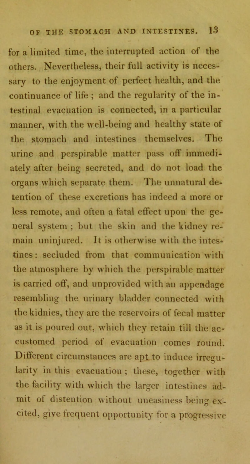 for a limited time, the interrupted action of the others. Nevertheless, their full activity is neces- sary to the enjoyment of perfect health, and the continuance of life ; and the regularity of the in- testinal evacuation is connected, in a particular manner, with the well-being and healthy state of the stomach and intestines themselves. The urine and perspirable matter pass off immedi- ately after being secreted, and do not load the organs which separate them. The unnatural de- tention of these excretions has indeed a more or less remote, and often a fatal effect upon the ge- neral system ; but the skin and the kidney re- main uninjured. It is otherwise with the intes- tines : secluded from that communication with the atmosphere by which the perspirable matter is carried off, and unprovided with an appendage resembling the urinary bladder connected with thekidnies, they are the reservoirs of fecal matter as it is poured out, which they retain till the ac- customed period of evacuation comes round. Different circumstances are apt to induce irregu- larity in this evacuation ; these, together with the facility with which the larger intestines ad- mit oi distention without uneasiness being ex- cited, give frequent opportunity for a progressive
