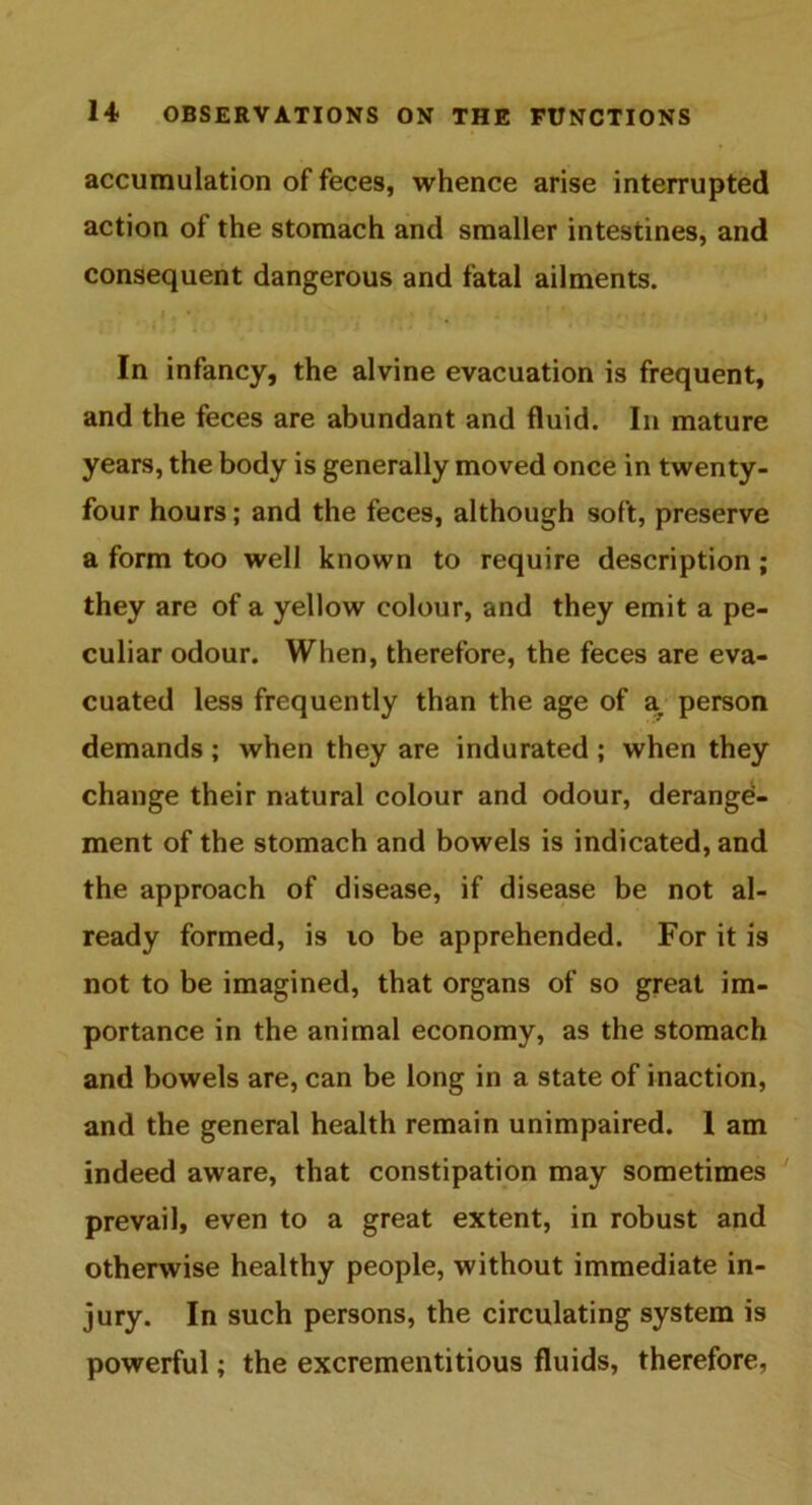 accumulation of feces, whence arise interrupted action of the stomach and smaller intestines, and consequent dangerous and fatal ailments. In infancy, the alvine evacuation is frequent, and the feces are abundant and fluid. In mature years, the body is generally moved once in twenty- four hours; and the feces, although soft, preserve a form too well known to require description; they are of a yellow colour, and they emit a pe- culiar odour. When, therefore, the feces are eva- cuated less frequently than the age of a. person demands ; when they are indurated ; when they change their natural colour and odour, derange- ment of the stomach and bowels is indicated, and the approach of disease, if disease be not al- ready formed, is 10 be apprehended. For it is not to be imagined, that organs of so great im- portance in the animal economy, as the stomach and bowels are, can be long in a state of inaction, and the general health remain unimpaired. 1 am indeed aware, that constipation may sometimes prevail, even to a great extent, in robust and otherwise healthy people, without immediate in- jury. In such persons, the circulating system is powerful; the excrementitious fluids, therefore,