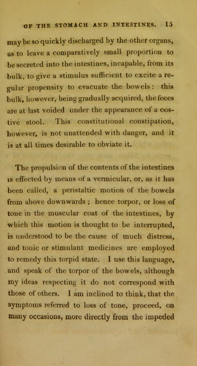 may be so quickly discharged by the other organs, as to leave a comparatively small proportion to be secreted into the intestines, incapable, from its bulk, to give a stimulus sufficient to excite a re- gular propensity to evacuate the bowels: this bulk, however, being gradually acquired, the feces are at last voided under the appearance of a cos- tive stool. This constitutional constipation, however, is not unattended with danger, and it is at all times desirable to obviate it. The propulsion of the contents of the intestines is effected by means of a vermicular, or, as it has been called, a peristaltic motion of the bowels from above downwards ; hence torpor, or loss of tone in the muscular coat of the intestines, by which this motion is thought to be interrupted, is understood to be the cause of much distress, and tonic or stimulant medicines are employed to remedy this torpid state. I use this language, and speak of the torpor of the bowels, although my ideas respecting it do not correspond with those of others. I am inclined to think, that the symptoms referred to loss of tone, proceed, on many occasions, more directly from the impeded