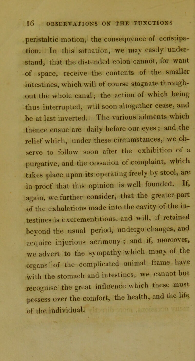peristaltic motion, the consequence of constipa- tion. In this situation, we may easily under- stand, that the distended colon cannot, for want of space, receive the contents of the smaller intestines, which will of course stagnate through- out the whole canal; the action of which being thus interrupted, will soon altogether cease, and be at last inverted. The various ailments which thence ensue are daily before our eyes ; and the relief which, under these circumstances, we ob- serve to follow soon after the exhibition of a purgative, and the cessation of complaint, which takes place upon its operating freely by stool, are in proof that this opinion is well founded. If, again, we further consider, that the greatei part of the exhalations made into the cavity of the in- testines is excrementitious, and will, if retained beyond the usual period, undergo changes, and acquire injurious acrimony ; and if, moreovei, we advert to the sympathy which many of the organs of the complicated animal frame have with the stomach and intestines, we cannot but recognise the great influence which these must possess over the comfort, the health, and the life of the individual.