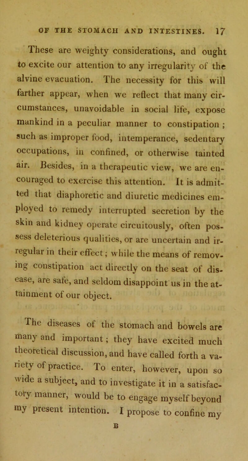 These are weighty considerations, and ought to excite our attention to any irregularity of the alvine evacuation. The necessity for this will farther appear, when we reflect that many cir- cumstances, unavoidable in social life, expose mankind in a peculiar manner to constipation ; such as improper food, intemperance, sedentary occupations, in confined, or otherwise tainted air. Besides, in a therapeutic view, we are en- couraged to exercise this attention. It is admit- ted that diaphoretic and diuretic medicines em- ployed to remedy interrupted secretion by the skin and kidney operate circuitously, often pos- sess deleterious qualities, or are uncertain and ir- legular in their effect; while the means of remov- ing constipation act directly on the seat of dis- ease, are safe, and seldom disappoint us in the at- tainment of our object. i The diseases of the stomach and bowels are many and important; they have excited much theoretical discussion, and have called forth a va- riety of practice. To enter, however, upon so wide a subject, and to investigate it in a satisfac- tory manner, would be to engage myself beyond my present intention. I propose to confine my B