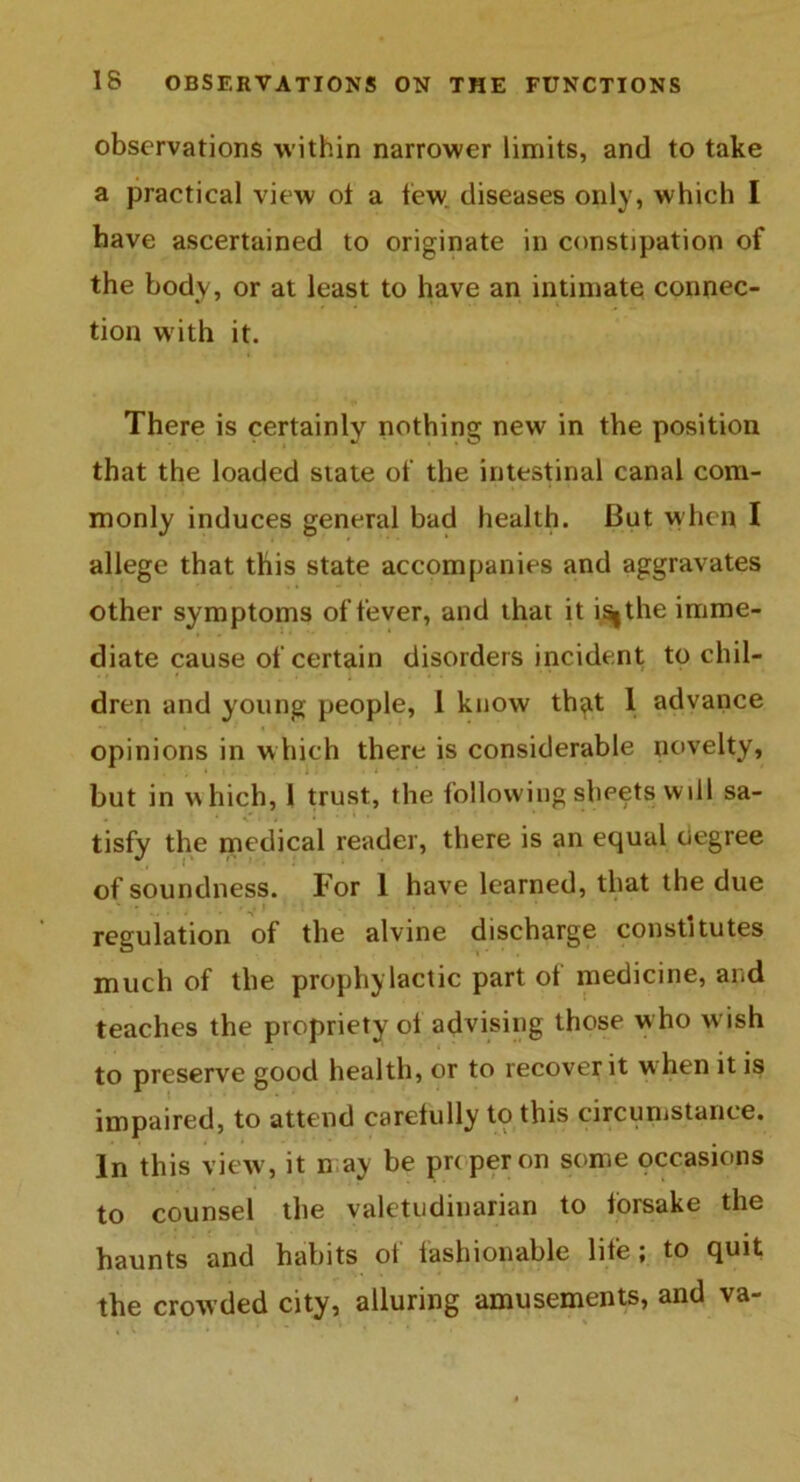 observations within narrower limits, and to take a practical view ot a tew diseases only, which I have ascertained to originate in constipation of the body, or at least to have an intimate connec- tion with it. There is certainly nothing new in the position that the loaded state of the intestinal canal com- monly induces general bad health. But when I allege that this state accompanies and aggravates other symptoms of fever, and that it i^the imme- diate cause of certain disorders incident to chil- dren and young people, 1 know th^xt 1 advance opinions in which there is considerable novelty, but in which, 1 trust, the following sheets wdl sa- tisfy the medical reader, there is an equal degree of soundness. For 1 have learned, that the due regulation of the alvine discharge constitutes much of the prophylactic part ot medicine, and teaches the propriety ot advising those who wish to preserve good health, or to recover it when it is impaired, to attend carefully to this circumstance. In this view, it n ay be pnperon some occasions to counsel the valetudinarian to forsake the haunts and habits of fashionable life; to quit the crowded city, alluring amusements, and va-