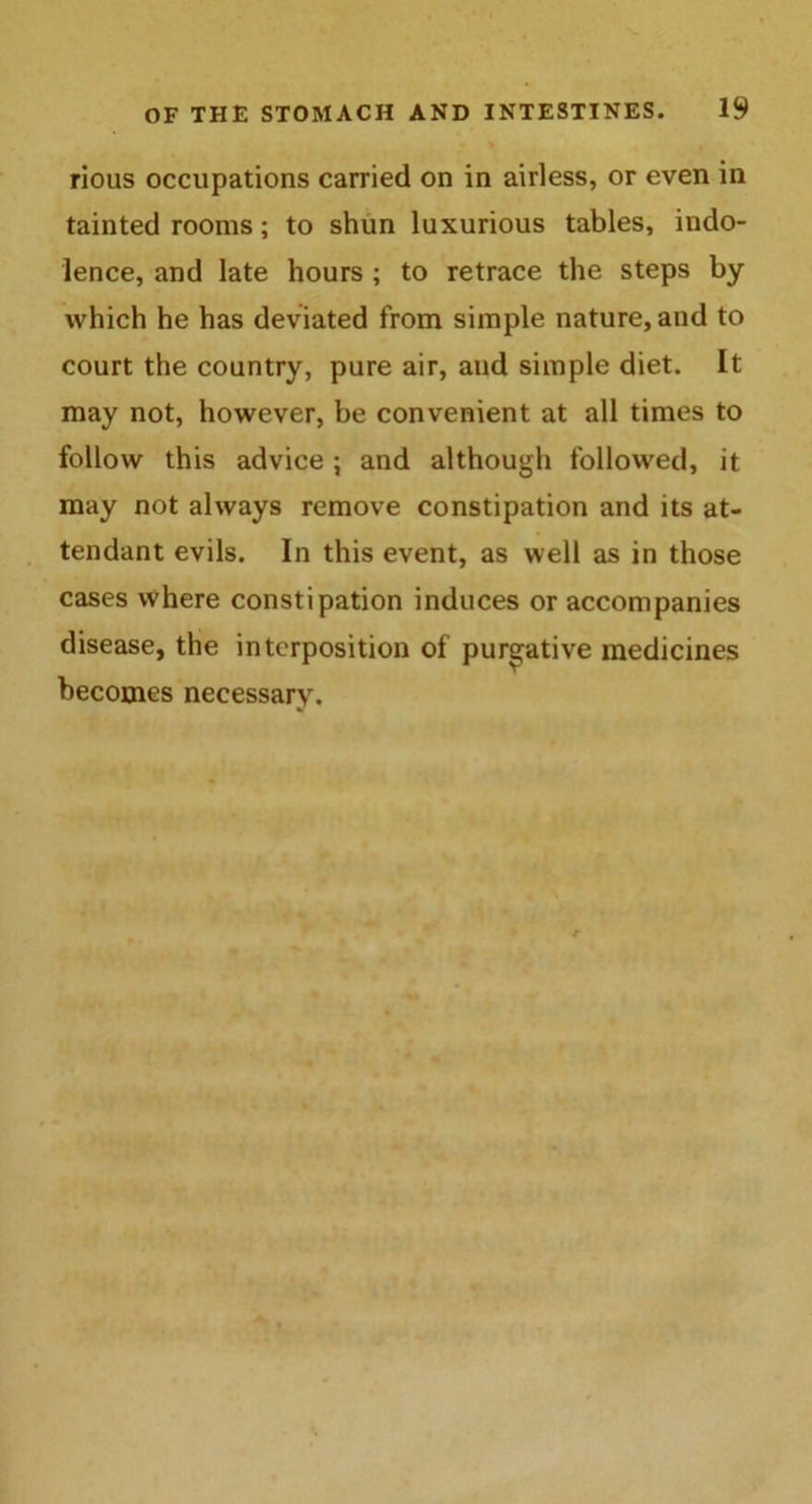 rious occupations carried on in airless, or even in tainted rooms; to shun luxurious tables, indo- lence, and late hours ; to retrace the steps by which he has deviated from simple nature, and to court the country, pure air, and simple diet. It may not, however, be convenient at all times to follow this advice ; and although followed, it may not always remove constipation and its at- tendant evils. In this event, as well as in those cases where constipation induces or accompanies disease, the interposition of purgative medicines becomes necessary.