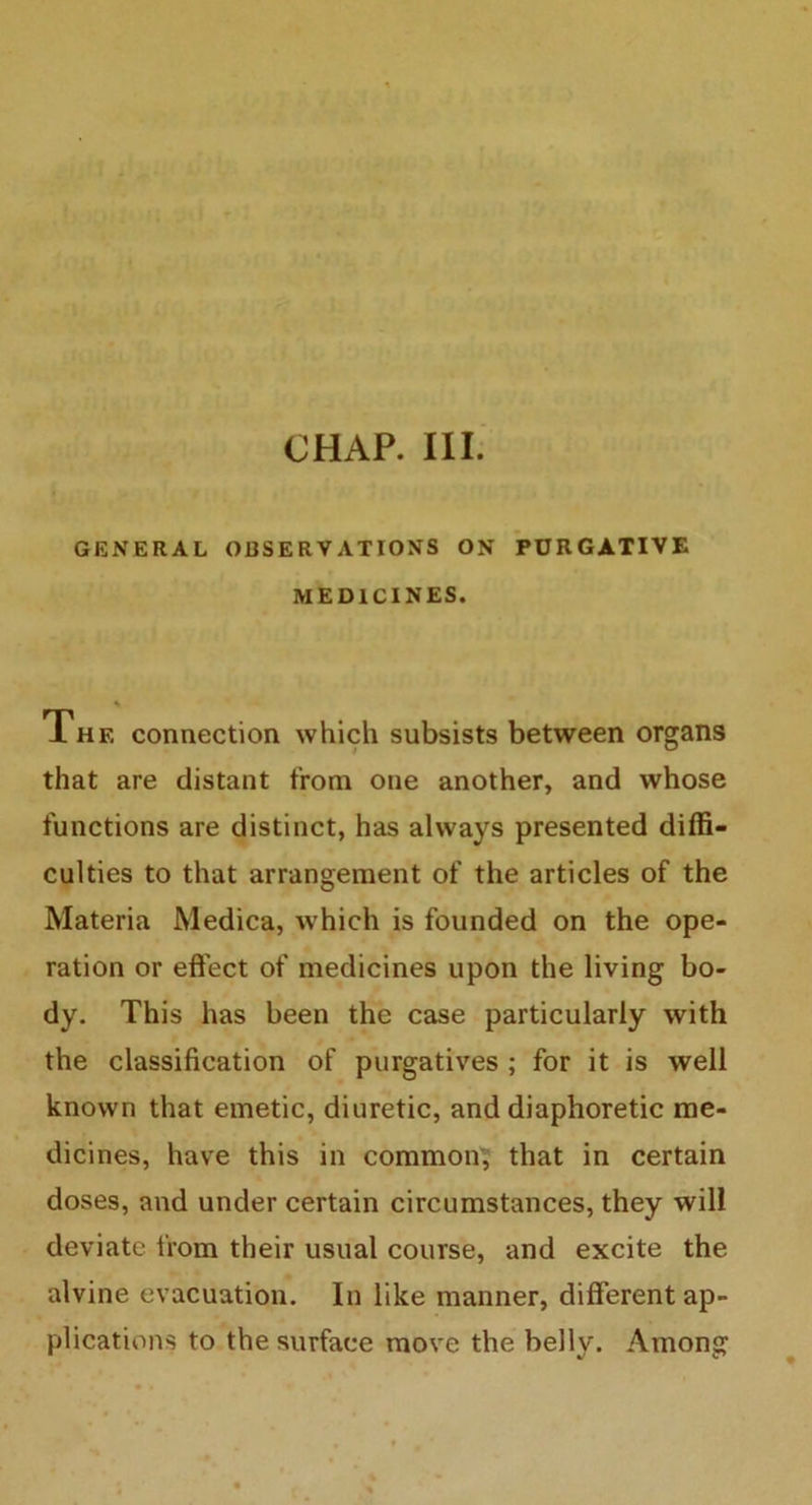 CHAP. III. GENERAL OBSERVATIONS ON PURGATIVE MEDICINES. Xhf, connection which subsists between organs that are distant from one another, and whose functions are distinct, has always presented diffi- culties to that arrangement of the articles of the Materia Medica, which is founded on the ope- ration or effect of medicines upon the living bo- dy. This has been the case particularly with the classification of purgatives ; for it is well known that emetic, diuretic, and diaphoretic me- dicines, have this in common, that in certain doses, and under certain circumstances, they will deviate from their usual course, and excite the alvine evacuation. In like manner, different ap- plications to the surface move the belly. Among