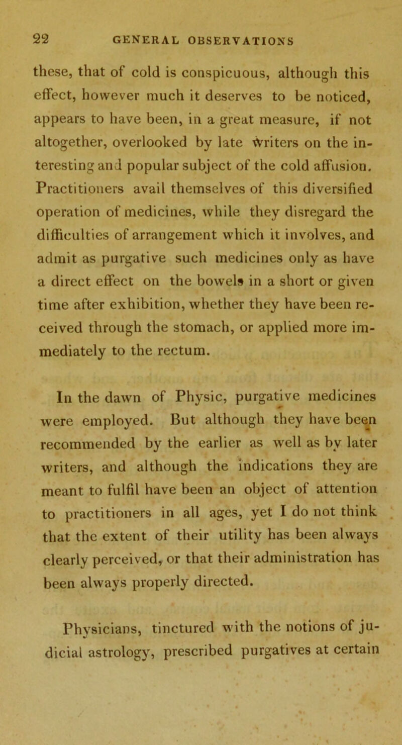 these, that of cold is conspicuous, although this effect, however much it deserves to be noticed, appears to have been, in a great measure, if not altogether, overlooked by late Writers on the in- teresting and popular subject of the cold affusion. Practitioners avail themselves of this diversified operation of medicines, while they disregard the difficulties of arrangement which it involves, and admit as purgative such medicines only as have a direct effect on the bowels in a short or given time after exhibition, whether they have been re- ceived through the stomach, or applied more im- mediately to the rectum. In the dawn of Physic, purgative medicines were employed. But although they have been recommended by the earlier as well as by later writers, and although the indications they are meant to fulfil have been an object of attention to practitioners in all ages, yet I do not think that the extent of their utility has been always clearly perceived, or that their administration has been always properly directed. Physicians, tinctured with the notions of ju- dicial astrology, prescribed purgatives at certain