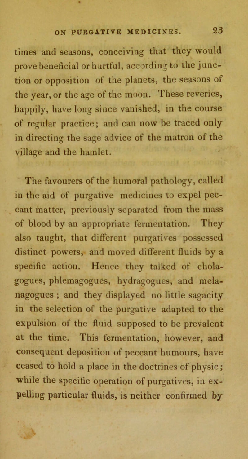 times and seasons, conceiving that they would prove beneficial or hurtful, according to the junc- tion or opposition of the planets, the seasons of the year, or the age of the moon. These reveries, happily, have long since vanished, in the course of regular practice; and can now be traced only in directing the saaie advice of the matron of the village and the hamlet. The favourers of the humoral pathology, called in the aid of purgative medicines to expel pec- cant matter, previously separated from the mass of blood by an appropriate fermentation. They also taught, that different purgatives possessed distinct powers, and moved different fluids by a specific action. Hence they talked of chola- gogues, phleinagogues, hydragogues, and mela- nagogues ; and they displayed no little sagacity in the selection of the purgative adapted to the expulsion of the fluid supposed to be prevalent at the time. This fermentation, however, and consequent deposition of peccant humours, have ceased to hold a place in the doctrines of physic; while the specific operation of purgatives, in ex- pelling particular fluids, is neither confirmed by