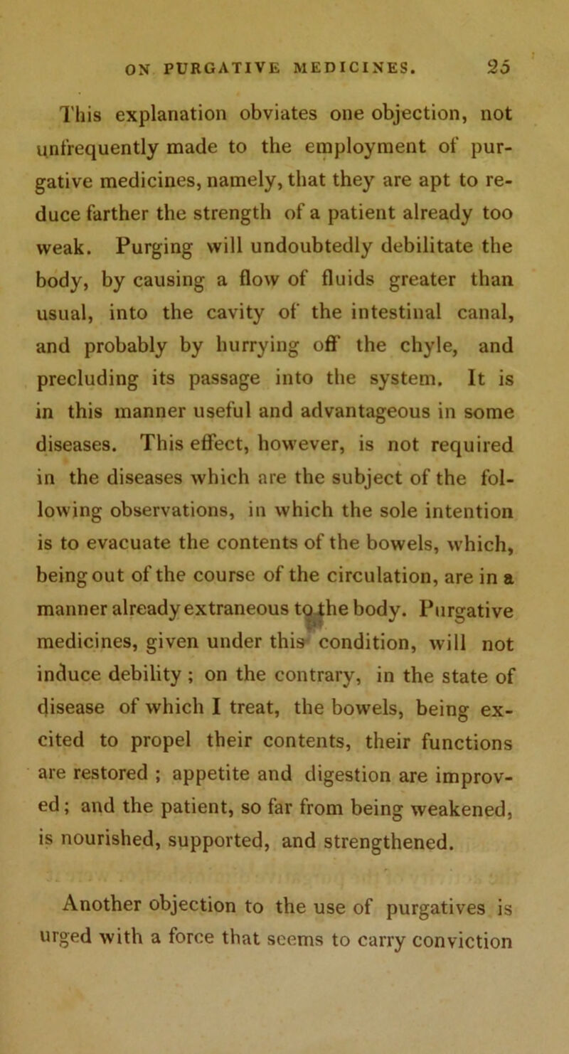 This explanation obviates one objection, not unfrequently made to the employment of pur- gative medicines, namely, that they are apt to re- duce farther the strength of a patient already too weak. Purging will undoubtedly debilitate the body, by causing a flow of fluids greater than usual, into the cavity of the intestinal canal, and probably by hurrying off the chyle, and precluding its passage into the system. It is in this manner useful and advantageous in some diseases. This effect, however, is not required in the diseases which are the subject of the fol- lowing observations, in which the sole intention is to evacuate the contents of the bowels, which, being out of the course of the circulation, are in a manner already extraneous to .the body. Purgative medicines, given under this condition, will not induce debility ; on the contrary, in the state of disease of which I treat, the bowels, being ex- cited to propel their contents, their functions are restored ; appetite and digestion are improv- ed; and the patient, so far from being weakened, is nourished, supported, and strengthened. Another objection to the use of purgatives is urged with a force that seems to carry conviction