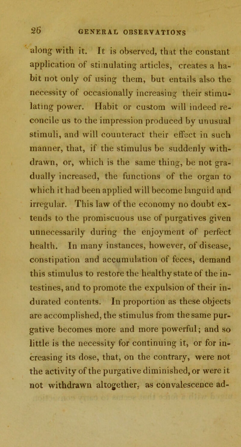 along with it. It is observed, that the constant application of stimulating articles, creates a ha- bit not only of using them, but entails also the necessity of occasionally increasing their stimu- lating power. Habit or cus.tom will indeed re- concile us to the impression produced by unusual stimuli, and will counteract their effect in such manner, that, if the stimulus be suddenly with- drawn, or, which is the same thing, be not gra- dually increased, the functions of the organ to which it had been applied will become languid and irregular. This law of the economy no doubt ex- tends to the promiscuous use of purgatives given unnecessarily during the enjoyment of perfect health. In many instances, however, of disease, constipation and accumulation of feces, demand this stimulus to restore the healthy state of the in- testines, and to promote the expulsion of their in- durated contents. In proportion as these objects are accomplished, the stimulus from the same pur- gative becomes more and more powerful; and so little is the necessity for continuing it, or for in- creasing its dose, that, on the contrary, were not the activity of the purgative diminished, or were it not withdrawn altogether, as convalescence ad-