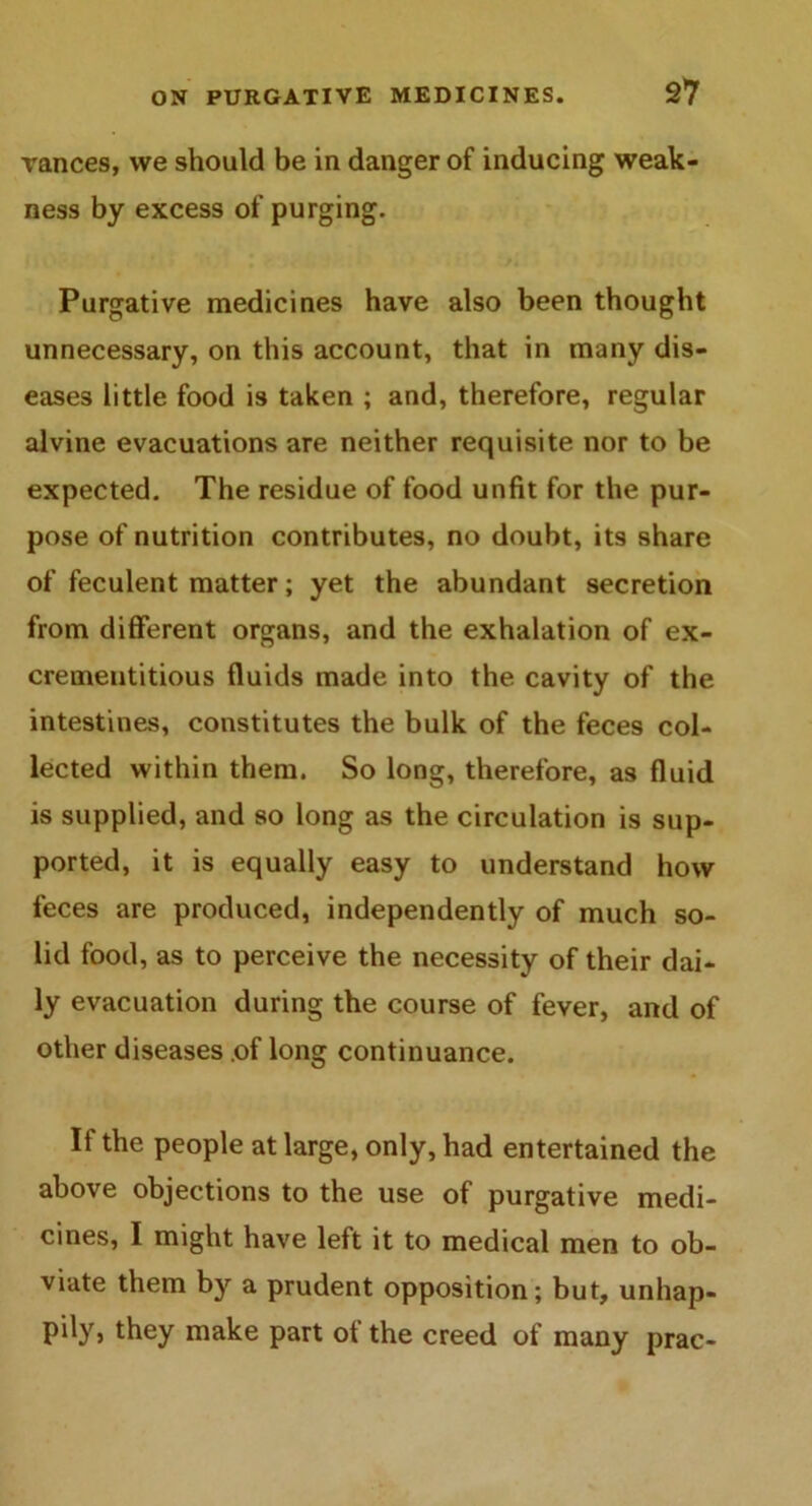 vances, vve should be in danger of inducing weak- ness by excess of purging. Purgative medicines have also been thought unnecessary, on this account, that in many dis- eases little food is taken ; and, therefore, regular alvine evacuations are neither requisite nor to be expected. The residue of food unfit for the pur- pose of nutrition contributes, no doubt, its share of feculent matter; yet the abundant secretion from different organs, and the exhalation of ex- crementitious fluids made into the cavity of the intestines, constitutes the bulk of the feces col- lected within them. So long, therefore, as fluid is supplied, and so long as the circulation is sup- ported, it is equally easy to understand how feces are produced, independently of much so- lid food, as to perceive the necessity of their dai- ly evacuation during the course of fever, and of other diseases .of long continuance. If the people at large, only, had entertained the above objections to the use of purgative medi- cines, I might have left it to medical men to ob- viate them by a prudent opposition; but, unhap- pily, they make part of the creed of many prac-