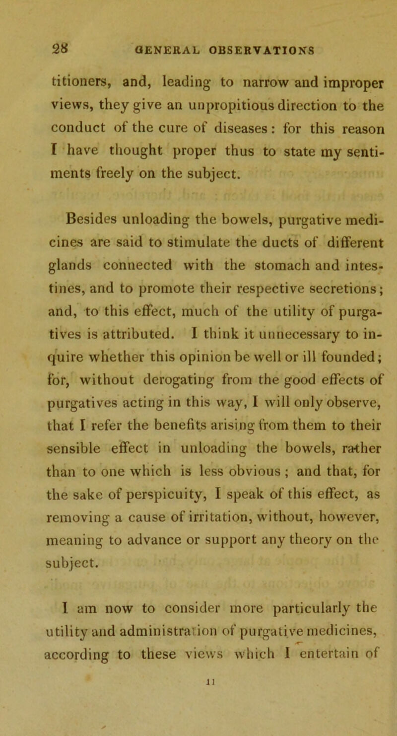 titioners, and, leading to narrow and improper views, they give an unpropitious direction to the conduct of the cure of diseases: for this reason I have thought proper thus to state my senti- ments freely on the subject. f . | Besides unloading the bowels, purgative medi- cines are said to stimulate the ducts of different glands connected with the stomach and intes- tines, and to promote their respective secretions; and, to this effect, much of the utility of purga- tives is attributed. I think it unnecessary to in- quire whether this opinion be well or ill founded; for, without derogating from the good effects of purgatives acting in this way, 1 will only observe, that I refer the benefits arising from them to their sensible effect in unloading the bowels, rather than to one which is less obvious ; and that, for the sake of perspicuity, I speak of this effect, as removing a cause of irritation, without, however, meaning to advance or support any theory on the subject. I am now to consider more particularly the utility and administration of purgative medicines, according to these views which 1 entertain of 11