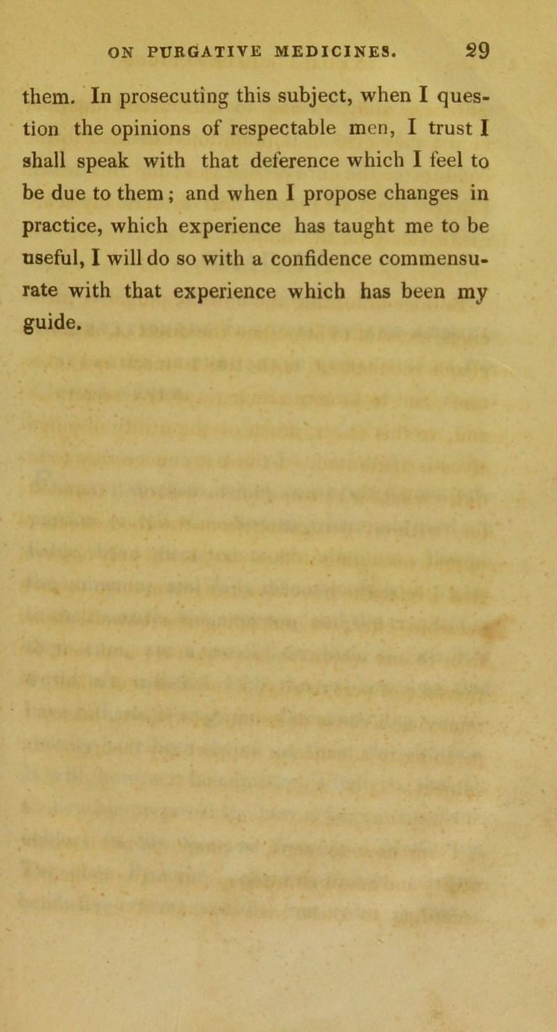 them. In prosecuting this subject, when I ques- tion the opinions of respectable men, I trust I shall speak with that deference which I feel to be due to them; and when I propose changes in practice, which experience has taught me to be useful, I will do so with a confidence commensu- rate with that experience which has been my guide.
