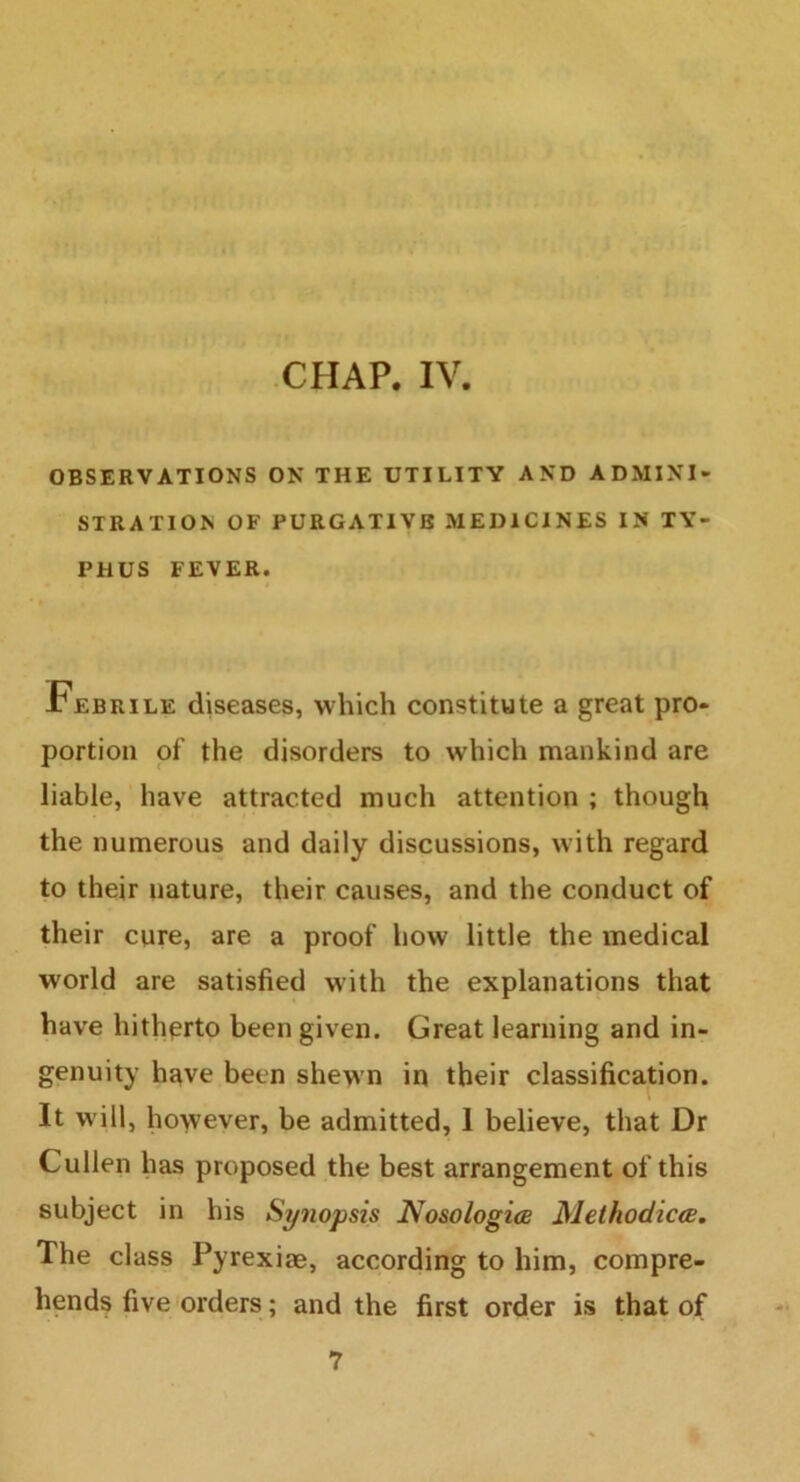 CHAP. IV. OBSERVATIONS ON THE UTILITY AND ADMINI- STRATION OF PURGATIVE MEDICINES IN TY- PHUS FEVER. Febrile diseases, which constitute a great pro- portion of the disorders to which mankind are liable, have attracted much attention ; though the numerous and daily discussions, with regard to their nature, their causes, and the conduct of their cure, are a proof how little the medical world are satisfied with the explanations that have hitherto been given. Great learning and in- genuity have been shewn in their classification. It will, however, be admitted, I believe, that Dr Cullen has proposed the best arrangement of this subject in his Synopsis Nosologies Methodiccs. The class Pyrexiae, according to him, compre- hends five orders; and the first order is that of 7